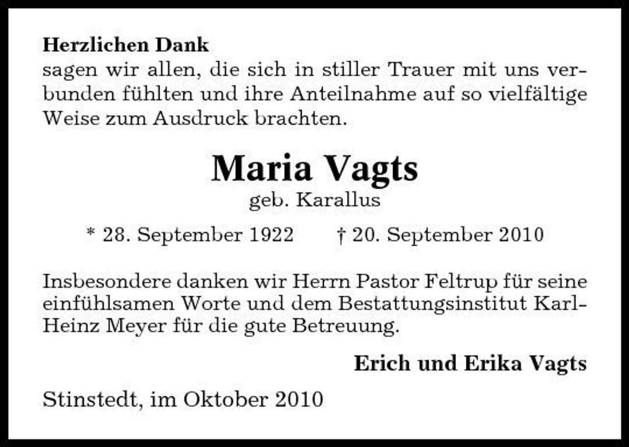 <p>Herzlichen Dank sagen wir allen, die sich in stiller Trauer mit uns verbunden fühlten und ihre Anteilnahme auf so vielfältige Weise zum Ausdruck brachten.</p><p>Maria Vagts<br />geb. Karallus * 28. September 1922 † 20. September 2010 Insbesondere danken wir Herrn Pastor Feltrup für seine einfühlsamen Worte und dem Bestattungsinstitut KarlHeinz Meyer für die gute Betreuung.</p><p>Erich und Erika Vagts Stinstedt, im Oktober 2010</p>