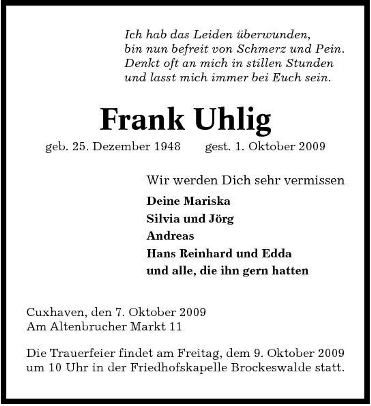 <p>Ich hab das Leiden überwunden, bin nun befreit von Schmerz und Pein. Denkt oft an mich in stillen Stunden und lasst mich immer bei Euch sein.</p><p>Frank Uhlig<br />geb. 25. Dezember 1948 gest. 1. Oktober 2009</p><p>Wir werden Dich sehr vermissen<br />Deine Mariska Silvia und Jörg Andreas Hans Reinhard und Edda und alle, die ihn gern hatten Cuxhaven, den 7. Oktober 2009 Am Altenbrucher Markt 11 Die Trauerfeier findet am Freitag, dem 9. Oktober 2009 um 10 Uhr in der Friedhofskapelle Brockeswalde statt.</p>