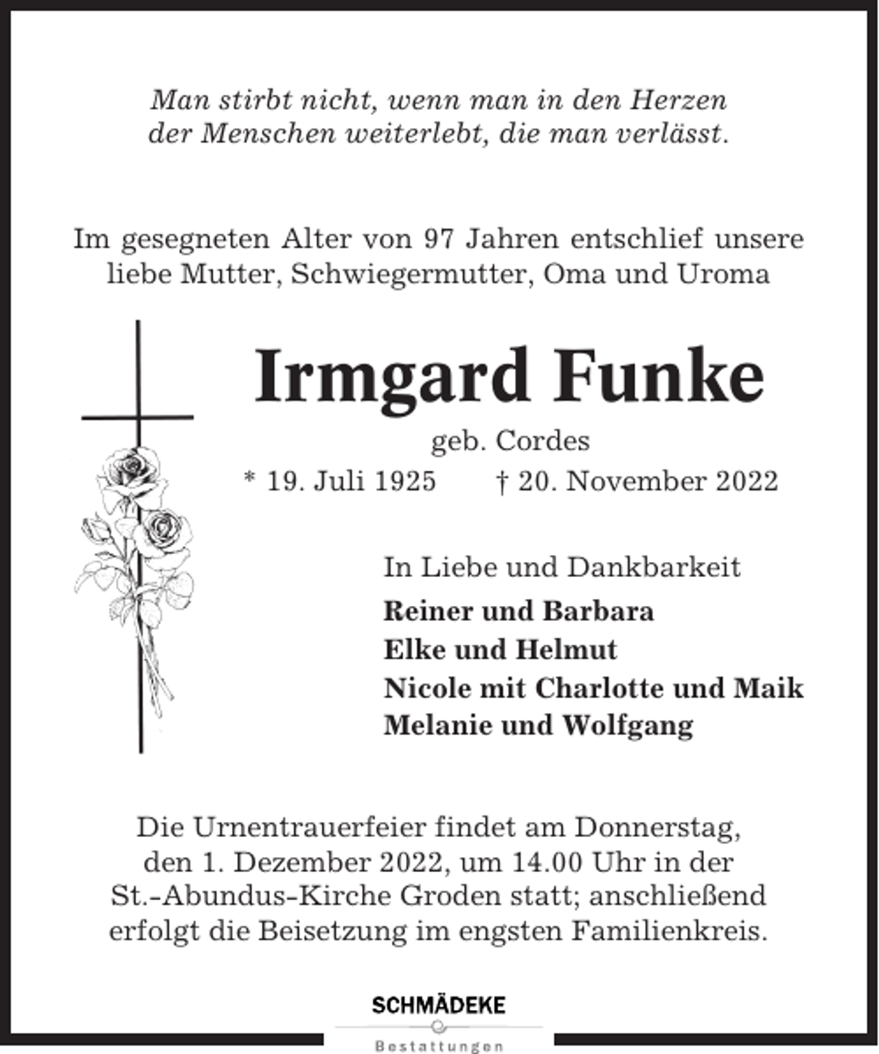 <p>Man stirbt nicht, wenn man in den Herzen<br />der Menschen weiterlebt, die man verlässt.</p><p>Im gesegneten Alter von 97 Jahren entschlief unsere<br />liebe Mutter, Schwiegermutter, Oma und Uroma</p><p>Irmgard Funke<br />geb. Cordes<br />* 19. Juli 1925<br />† 20. November 2022<br />In Liebe und Dankbarkeit<br />Reiner und Barbara<br />Elke und Helmut<br />Nicole mit Charlotte und Maik<br />Melanie und Wolfgang</p><p>Die Urnentrauerfeier findet am Donnerstag,<br />den 1. Dezember 2022, um 14.00 Uhr in der<br />St.-Abundus-Kirche Groden statt; anschließend<br />erfolgt die Beisetzung im engsten Familienkreis.</p>