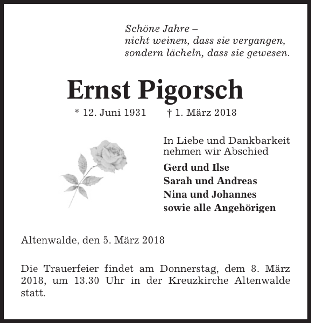 <p>Schöne Jahre –<br />nicht weinen, dass sie vergangen,<br />sondern lächeln, dass sie gewesen.</p><p>Ernst Pigorsch<br />* 12. Juni 1931</p><p>† 1. März 2018<br />In Liebe und Dankbarkeit<br />nehmen wir Abschied<br />Gerd und Ilse<br />Sarah und Andreas<br />Nina und Johannes<br />sowie alle Angehörigen</p><p>Altenwalde, den 5. März 2018<br />Die Trauerfeier findet am Donnerstag, dem 8. März<br />2018, um 13.30 Uhr in der Kreuzkirche Altenwalde<br />statt.</p>