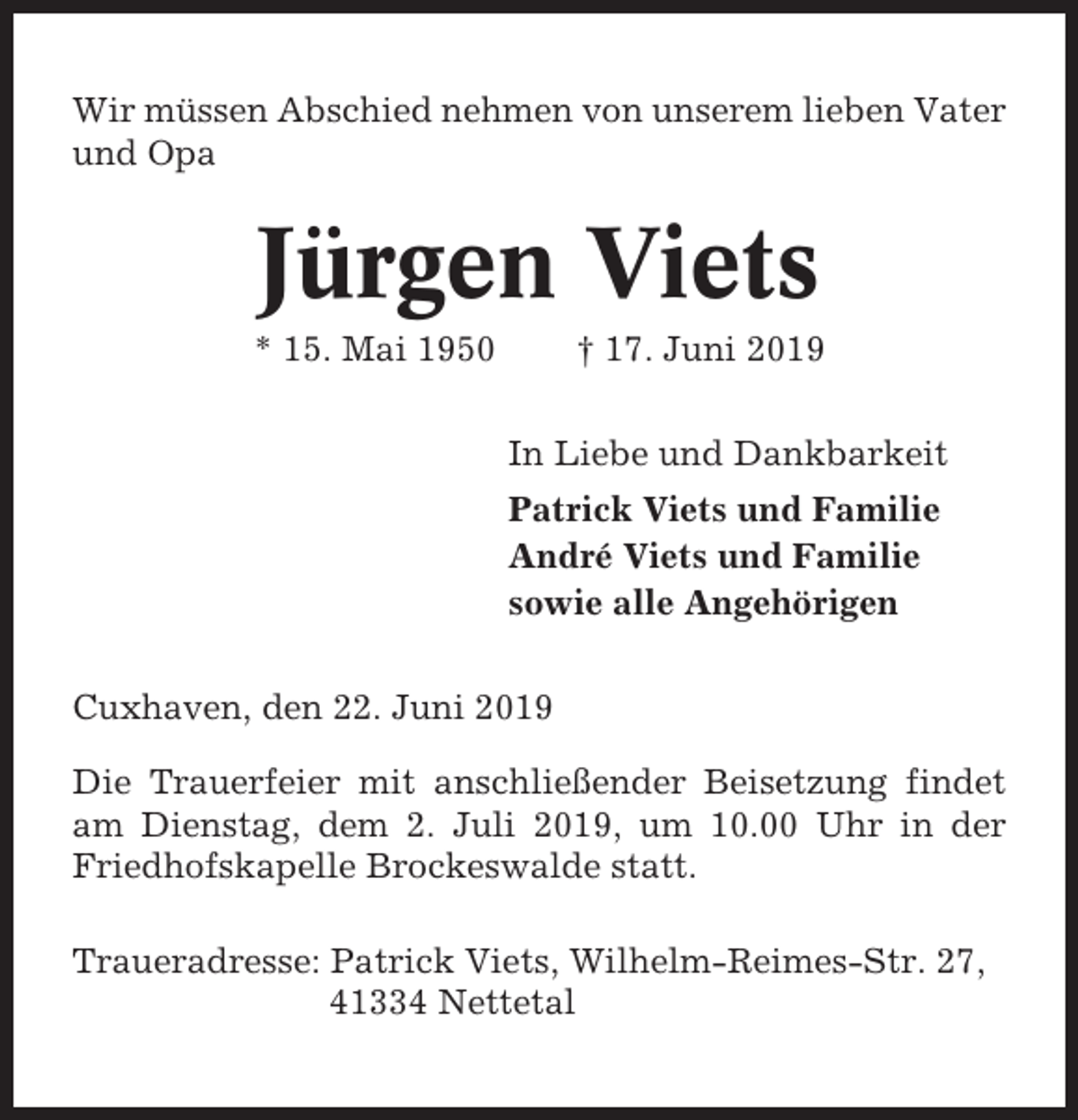 <p>Wir müssen Abschied nehmen von unserem lieben Vater<br />und Opa</p><p>Jürgen Viets<br />* 15. Mai 1950</p><p>† 17. Juni 2019<br />In Liebe und Dankbarkeit<br />Patrick Viets und Familie<br />André Viets und Familie<br />sowie alle Angehörigen</p><p>Cuxhaven, den 22. Juni 2019<br />Die Trauerfeier mit anschließender Beisetzung findet<br />am Dienstag, dem 2. Juli 2019, um 10.00 Uhr in der<br />Friedhofskapelle Brockeswalde statt.<br />Traueradresse: Patrick Viets, Wilhelm-Reimes-Str. 27,<br />41334 Nettetal</p>