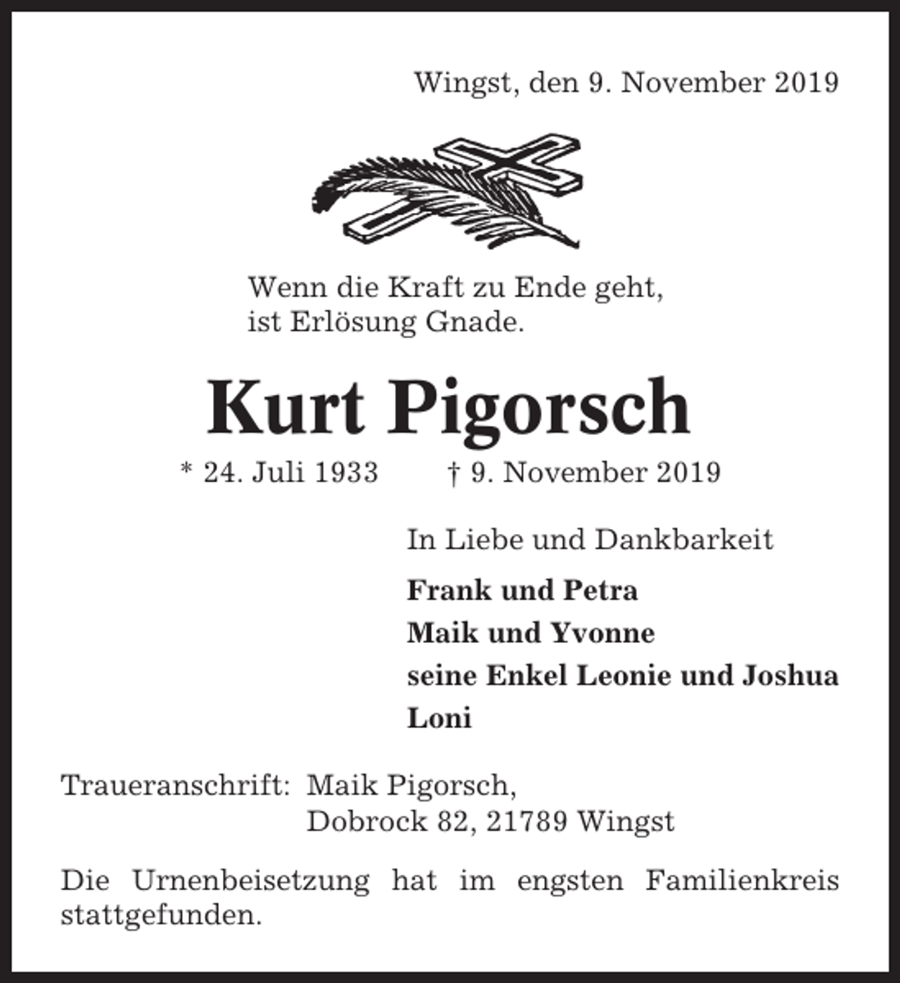 <p>Wingst, den 9. November 2019</p><p>Wenn die Kraft zu Ende geht,<br />ist Erlösung Gnade.</p><p>Kurt Pigorsch<br />* 24. Juli 1933</p><p>† 9. November 2019<br />In Liebe und Dankbarkeit<br />Frank und Petra<br />Maik und Yvonne<br />seine Enkel Leonie und Joshua<br />Loni</p><p>Traueranschrift: Maik Pigorsch,<br />Dobrock 82, 21789 Wingst<br />Die Urnenbeisetzung hat im engsten Familienkreis<br />stattgefunden.</p>