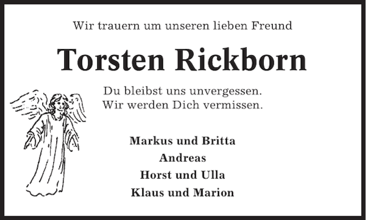 <p>Wir trauern um unseren lieben Freund</p><p>Torsten Rickborn<br />Du bleibst uns unvergessen.<br />Wir werden Dich vermissen.<br />Markus und Britta<br />Andreas<br />Horst und Ulla<br />Klaus und Marion</p>