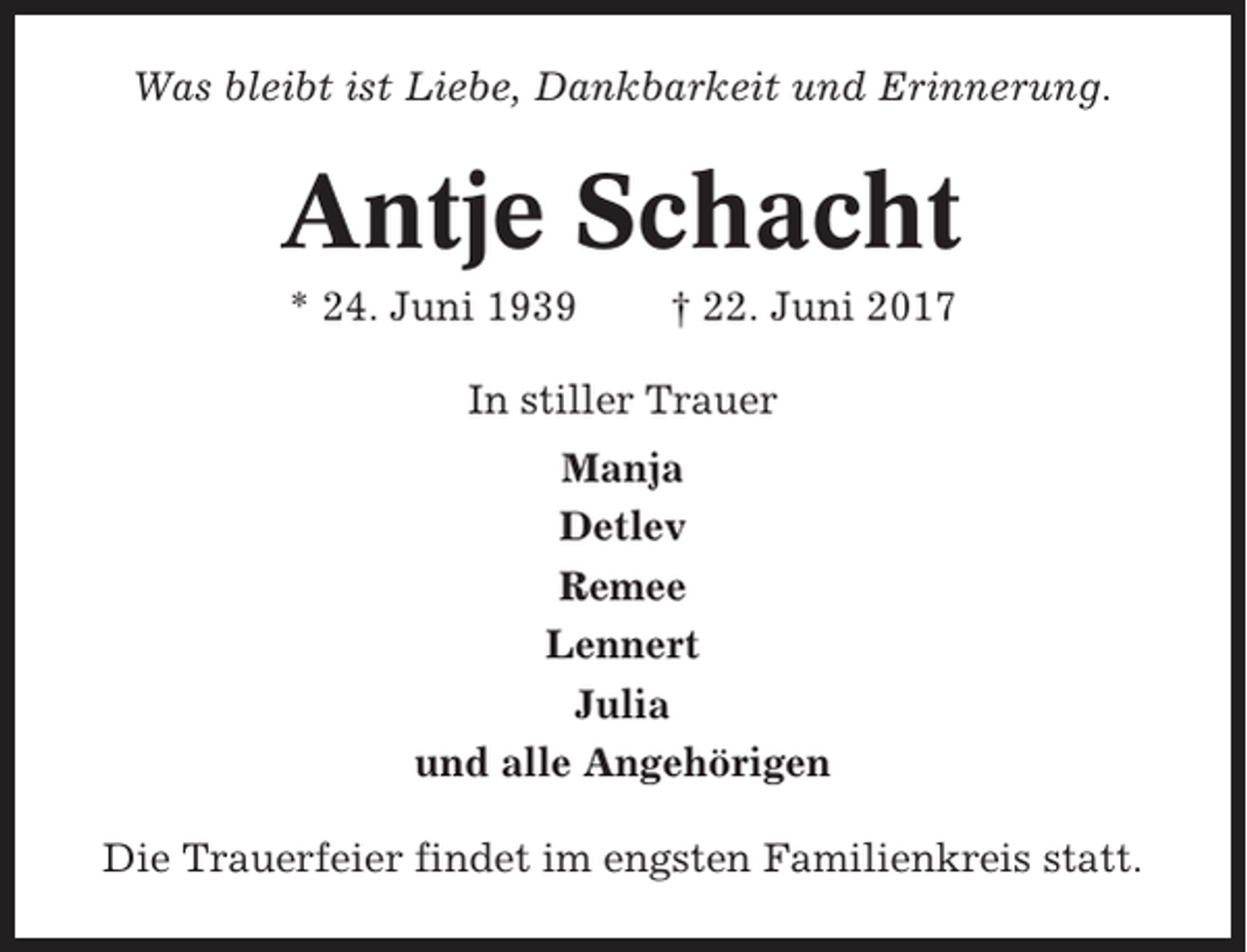 <p>Was bleibt ist Liebe, Dankbarkeit und Erinnerung.</p><p>Antje Schacht<br />* 24. Juni 1939</p><p>† 22. Juni 2017</p><p>In stiller Trauer<br />Manja<br />Detlev<br />Remee<br />Lennert<br />Julia<br />und alle Angehörigen<br />Die Trauerfeier findet im engsten Familienkreis statt.</p>