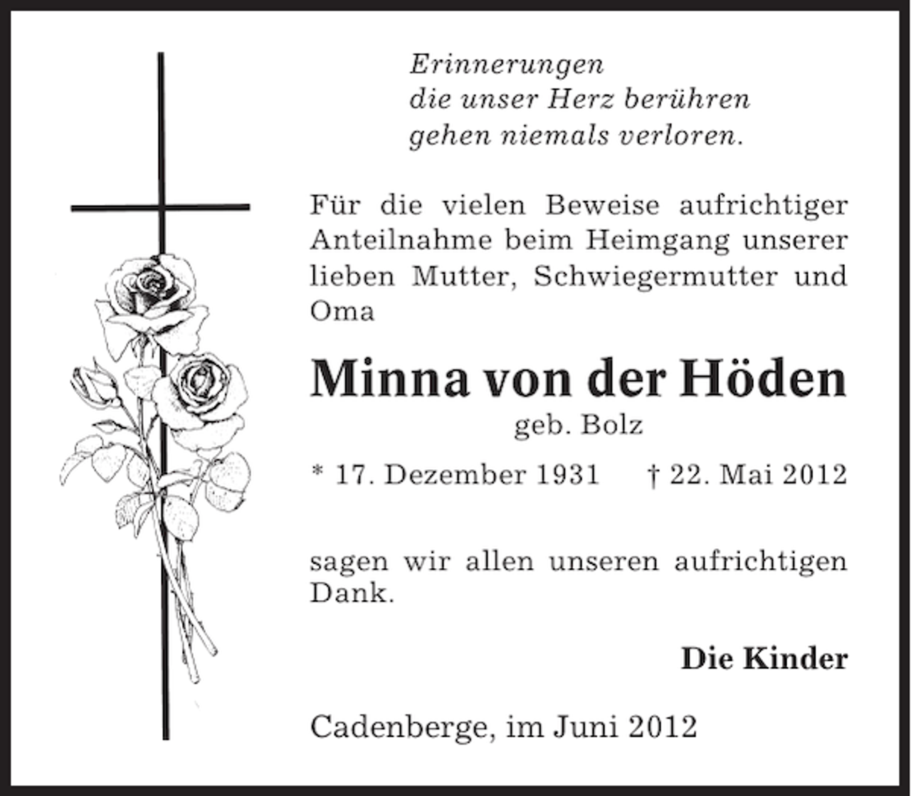 <p>Erinnerungen<br />die unser Herz berühren<br />gehen niemals verloren.<br />Für die vielen Beweise aufrichtiger<br />Anteilnahme beim Heimgang unserer<br />lieben Mutter, Schwiegermutter und<br />Oma</p><p>Minna von der Höden<br />geb. Bolz<br />* 17. Dezember 1931</p><p>† 22. Mai 2012</p><p>sagen wir allen unseren aufrichtigen<br />Dank.</p><p>Die Kinder<br />Cadenberge, im Juni 2012</p>