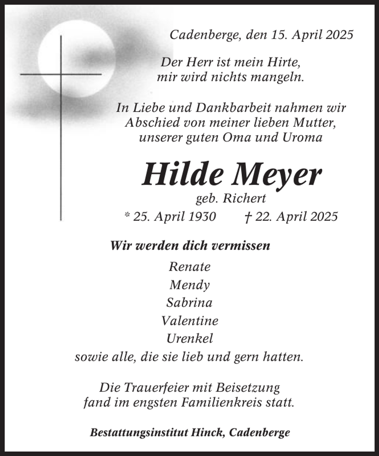 <p>Cadenberge, den 15. April 2025<br />Der Herr ist mein Hirte,<br />mir wird nichts mangeln.<br />In Liebe und Dankbarbeit nahmen wir<br />Abschied von meiner lieben Mutter,<br />unserer guten Oma und Uroma</p><p>Hilde Meyer<br />geb. Richert<br />* 25. April 1930<br />† 22. April 2025<br />Wir werden dich vermissen<br />Renate<br />Mendy<br />Sabrina<br />Valentine<br />Urenkel<br />sowie alle, die sie lieb und gern hatten.<br />Die Trauerfeier mit Beisetzung<br />fand im engsten Familienkreis statt.<br />Bestattungsinstitut Hinck, Cadenberge</p>
