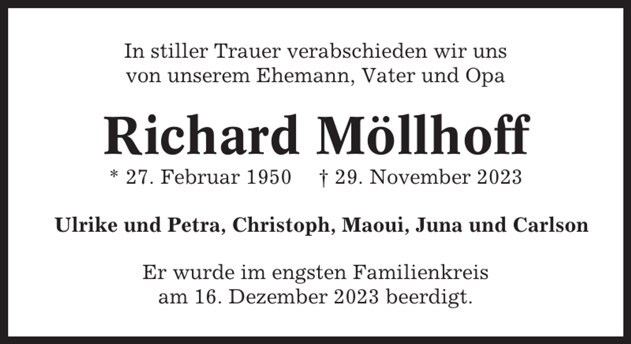 <p>In stiller Trauer verabschieden wir uns<br />von unserem Ehemann, Vater und Opa</p><p>Richard Möllhoff<br />* 27. Februar 1950</p><p>† 29. November 2023</p><p>Ulrike und Petra, Christoph, Maoui, Juna und Carlson<br />Er wurde im engsten Familienkreis<br />am 16. Dezember 2023 beerdigt.</p>