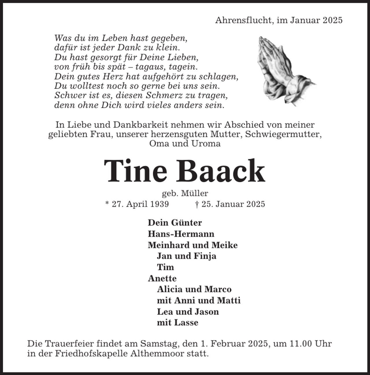 <p>Ahrensflucht, im Januar 2025<br />Was du im Leben hast gegeben,<br />dafür ist jeder Dank zu klein.<br />Du hast gesorgt für Deine Lieben,<br />von früh bis spät – tagaus, tagein.<br />Dein gutes Herz hat aufgehört zu schlagen,<br />Du wolltest noch so gerne bei uns sein.<br />Schwer ist es, diesen Schmerz zu tragen,<br />denn ohne Dich wird vieles anders sein.<br />In Liebe und Dankbarkeit nehmen wir Abschied von meiner<br />geliebten Frau, unserer herzensguten Mutter, Schwiegermutter,<br />Oma und Uroma</p><p>Tine Baack<br />geb. Müller<br />* 27. April 1939<br />† 25. Januar 2025</p><p>Dein Günter<br />Hans-Hermann<br />Meinhard und Meike<br />Jan und Finja<br />Tim<br />Anette<br />Alicia und Marco<br />mit Anni und Matti<br />Lea und Jason<br />mit Lasse<br />Die Trauerfeier findet am Samstag, den 1. Februar 2025, um 11.00 Uhr<br />in der Friedhofskapelle Althemmoor statt.</p>