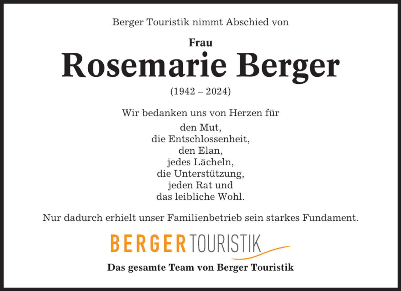 <p>Berger Touristik nimmt Abschied von</p><p>Frau</p><p>Rosemarie Berger<br />(1942 – 2024)<br />Wir bedanken uns von Herzen für<br />den Mut,<br />die Entschlossenheit,<br />den Elan,<br />jedes Lächeln,<br />die Unterstützung,<br />jeden Rat und<br />das leibliche Wohl.<br />Nur dadurch erhielt unser Familienbetrieb sein starkes Fundament.</p><p>Das gesamte Team von Berger Touristik</p>