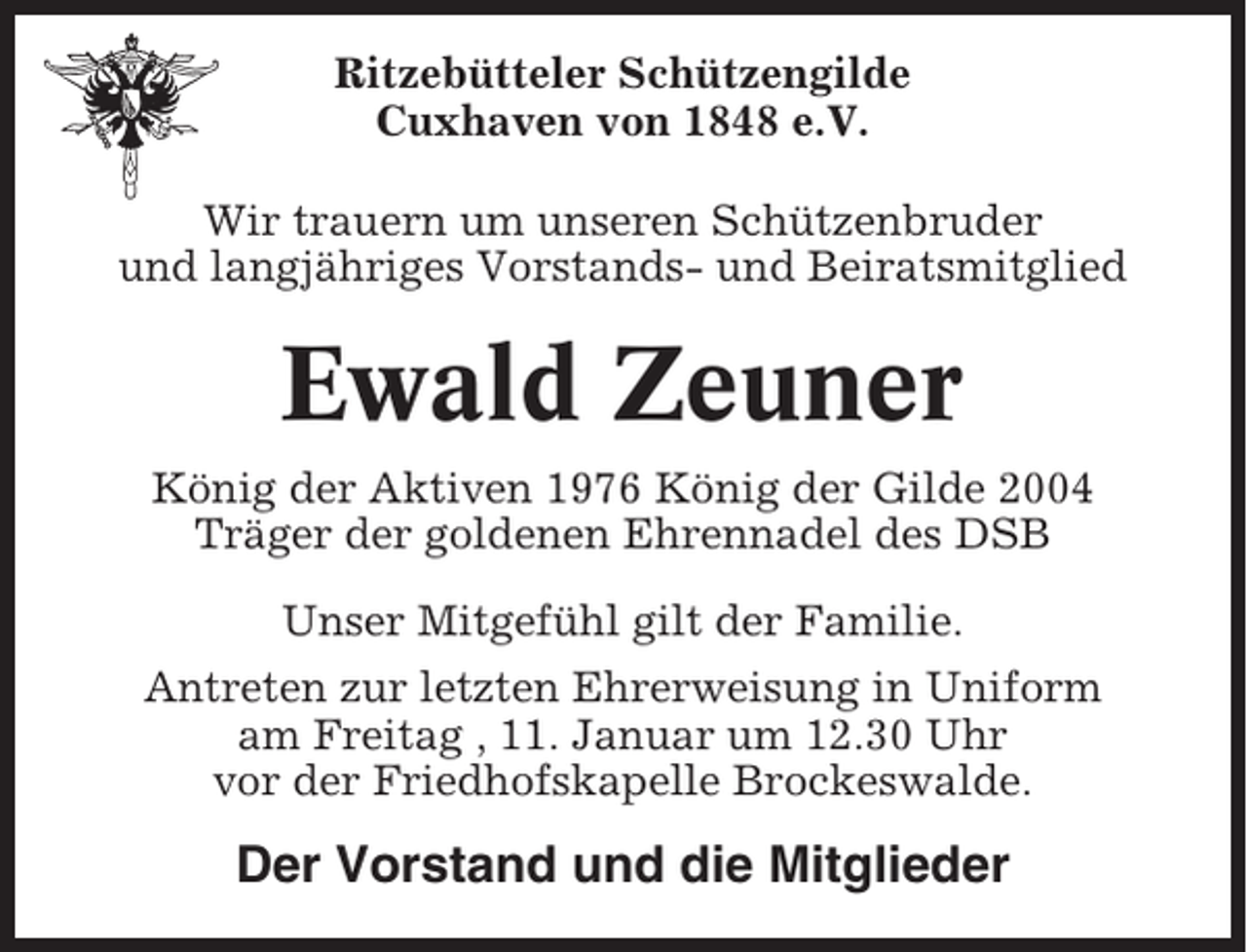 <p>Ritzebütteler Schützengilde<br />Cuxhaven von 1848 e.V.<br />Wir trauern um unseren Schützenbruder<br />und langjähriges Vorstands- und Beiratsmitglied</p><p>Ewald Zeuner<br />König der Aktiven 1976 König der Gilde 2004<br />Träger der goldenen Ehrennadel des DSB<br />Unser Mitgefühl gilt der Familie.<br />Antreten zur letzten Ehrerweisung in Uniform<br />am Freitag , 11. Januar um 12.30 Uhr<br />vor der Friedhofskapelle Brockeswalde.</p><p>Der Vorstand und die Mitglieder</p>