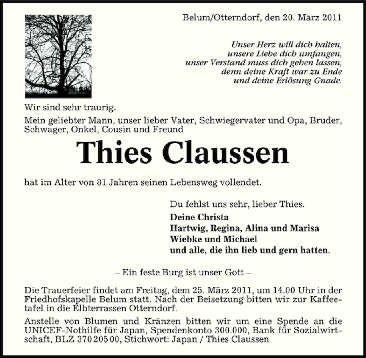 <p>Belum/Otterndorf, den 20. März 2011 Unser Herz will dich halten, unsere Liebe dich umfangen, unser Verstand muss dich gehen lassen, denn deine Kraft war zu Ende und deine Erlösung Gnade. Wir sind sehr traurig. Mein geliebter Mann, unser lieber Vater, Schwiegervater und Opa, Bruder, Schwager, Onkel, Cousin und Freund</p><p>Thies Claussen<br />hat im Alter von 81 Jahren seinen Lebensweg vollendet. Du fehlst uns sehr, lieber Thies. Deine Christa Hartwig, Regina, Alina und Marisa Wiebke und Michael und alle, die ihn lieb und gern hatten. – Ein feste Burg ist unser Gott – Die Trauerfeier findet am Freitag, dem 25. März 2011, um 14.00 Uhr in der Friedhofskapelle Belum statt. Nach der Beisetzung bitten wir zur Kaffeetafel in die Elbterrassen Otterndorf. Anstelle von Blumen und Kränzen bitten wir um eine Spende an die UNICEF-Nothilfe für Japan, Spendenkonto 300.000, Bank für Sozialwirtschaft, BLZ 370 205 00, Stichwort: Japan / Thies Claussen</p>