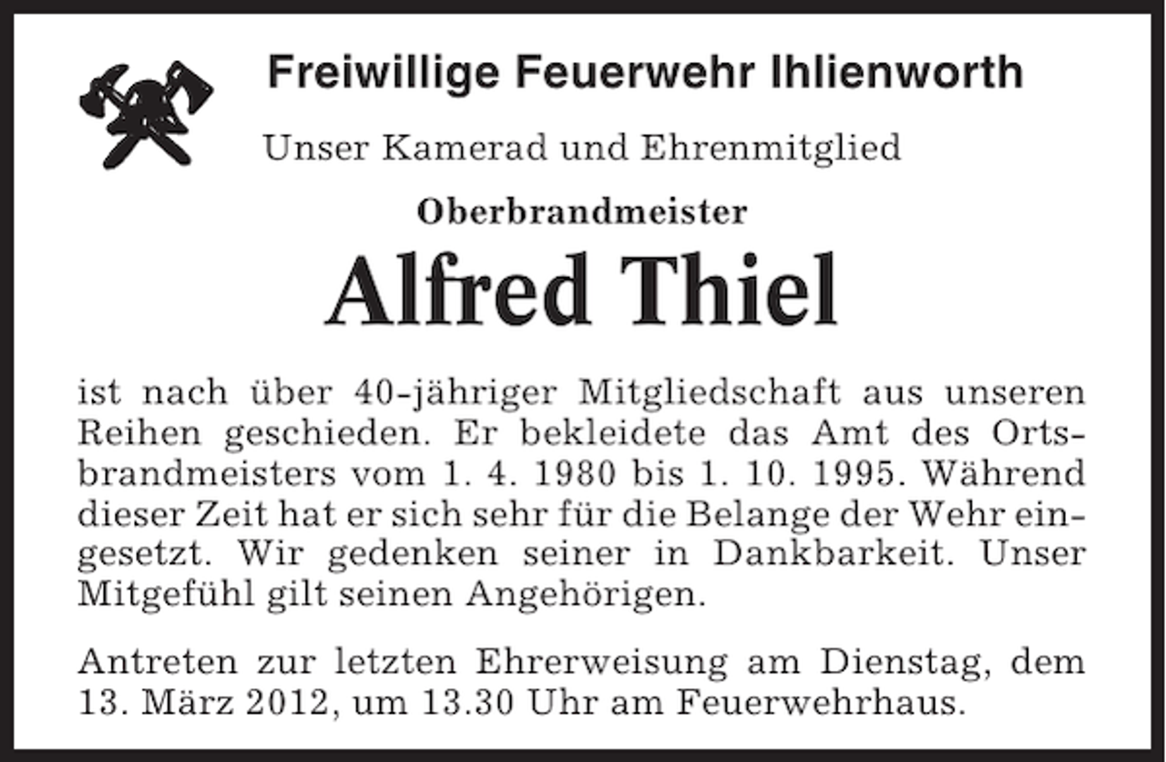 <p>Freiwillige Feuerwehr Ihlienworth<br />Unser Kamerad und Ehrenmitglied<br />Oberbrandmeister</p><p>Alfred Thiel<br />ist nach über 40-jähriger Mitgliedschaft aus unseren<br />Reihen geschieden. Er bekleidete das Amt des Ortsbrandmeisters vom 1. 4. 1980 bis 1. 10. 1995. Während<br />dieser Zeit hat er sich sehr für die Belange der Wehr eingesetzt. Wir gedenken seiner in Dankbarkeit. Unser<br />Mitgefühl gilt seinen Angehörigen.<br />Antreten zur letzten Ehrerweisung am Dienstag, dem<br />13. März 2012, um 13.30 Uhr am Feuerwehrhaus.</p>