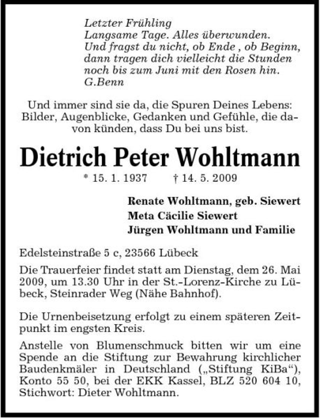 <p>Letzter Frühling Langsame Tage. Alles überwunden. Und fragst du nicht, ob Ende , ob Beginn, dann tragen dich vielleicht die Stunden noch bis zum Juni mit den Rosen hin. G.Benn Und immer sind sie da, die Spuren Deines Lebens: Bilder, Augenblicke, Gedanken und Gefühle, die davon künden, dass Du bei uns bist.</p><p>Dietrich Peter Wohltmann<br />* 15. 1. 1937 † 14. 5. 2009 Renate Wohltmann, geb. Siewert Meta Cäcilie Siewert Jürgen Wohltmann und Familie Edelsteinstraße 5 c, 23566 Lübeck Die Trauerfeier findet statt am Dienstag, dem 26. Mai 2009, um 13.30 Uhr in der St.-Lorenz-Kirche zu Lübeck, Steinrader Weg (Nähe Bahnhof). Die Urnenbeisetzung erfolgt zu einem späteren Zeitpunkt im engsten Kreis. Anstelle von Blumenschmuck bitten wir um eine Spende an die Stiftung zur Bewahrung kirchlicher Baudenkmäler in Deutschland („Stiftung KiBa“), Konto 50, bei der EKK Kassel, BLZ 520 604 10, Stichwort: Dieter Wohltmann.</p>