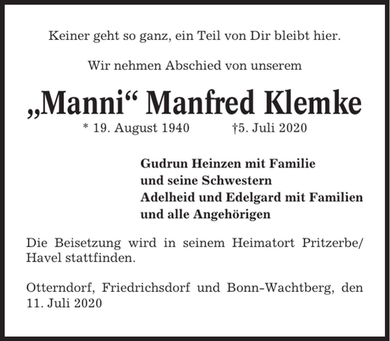 <p>Keiner geht so ganz, ein Teil von Dir bleibt hier.<br />Wir nehmen Abschied von unserem</p><p>„Manni“ Manfred Klemke<br />* 19. August 1940</p><p>†5. Juli 2020</p><p>Gudrun Heinzen mit Familie<br />und seine Schwestern<br />Adelheid und Edelgard mit Familien<br />und alle Angehörigen<br />Die Beisetzung wird in seinem Heimatort Pritzerbe/<br />Havel stattfinden.<br />Otterndorf, Friedrichsdorf und Bonn-Wachtberg, den<br />11. Juli 2020</p>