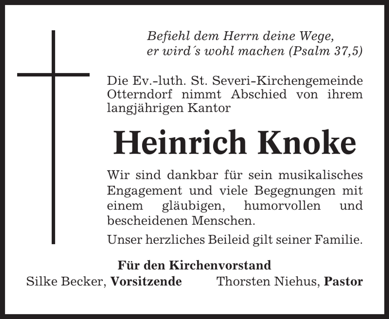 <p>Befiehl dem Herrn deine Wege,<br />er wird´s wohl machen (Psalm 37,5)<br />Die Ev.-luth. St. Severi-Kirchengemeinde<br />Otterndorf nimmt Abschied von ihrem<br />langjährigen Kantor</p><p>Heinrich Knoke<br />Wir sind dankbar für sein musikalisches<br />Engagement und viele Begegnungen mit<br />einem gläubigen, humorvollen und<br />bescheidenen Menschen.<br />Unser herzliches Beileid gilt seiner Familie.<br />Für den Kirchenvorstand<br />Silke Becker, Vorsitzende<br />Thorsten Niehus, Pastor</p>