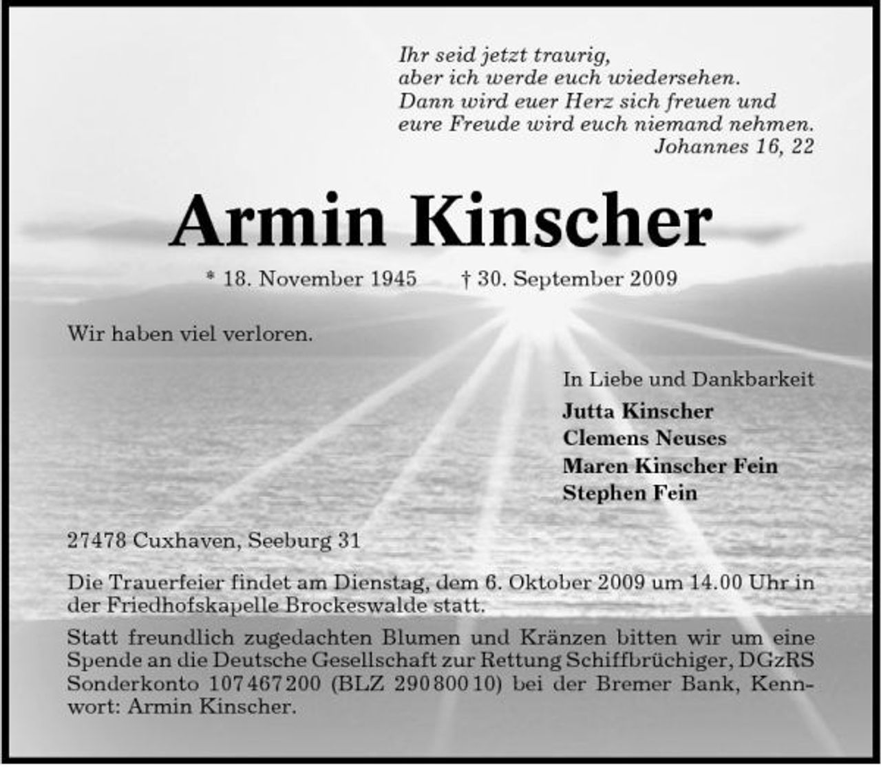 <p>Ihr seid jetzt traurig, aber ich werde euch wiedersehen. Dann wird euer Herz sich freuen und eure Freude wird euch niemand nehmen. Johannes 16, 22</p><p>Armin Kinscher<br />* 18. November 1945 Wir haben viel verloren.<br />In Liebe und Dankbarkeit</p><p>† 30. September 2009</p><p>Jutta Kinscher Clemens Neuses Maren Kinscher Fein Stephen Fein 27478 Cuxhaven, Seeburg 31 Die Trauerfeier findet am Dienstag, dem 6. Oktober 2009 um 14.00 Uhr in der Friedhofskapelle Brockeswalde statt. Statt freundlich zugedachten Blumen und Kränzen bitten wir um eine Spende an die Deutsche Gesellschaft zur Rettung Schiffbrüchiger, DGzRS Sonderkonto 107 467 200 (BLZ 290 800 10) bei der Bremer Bank, Kennwort: Armin Kinscher.</p>