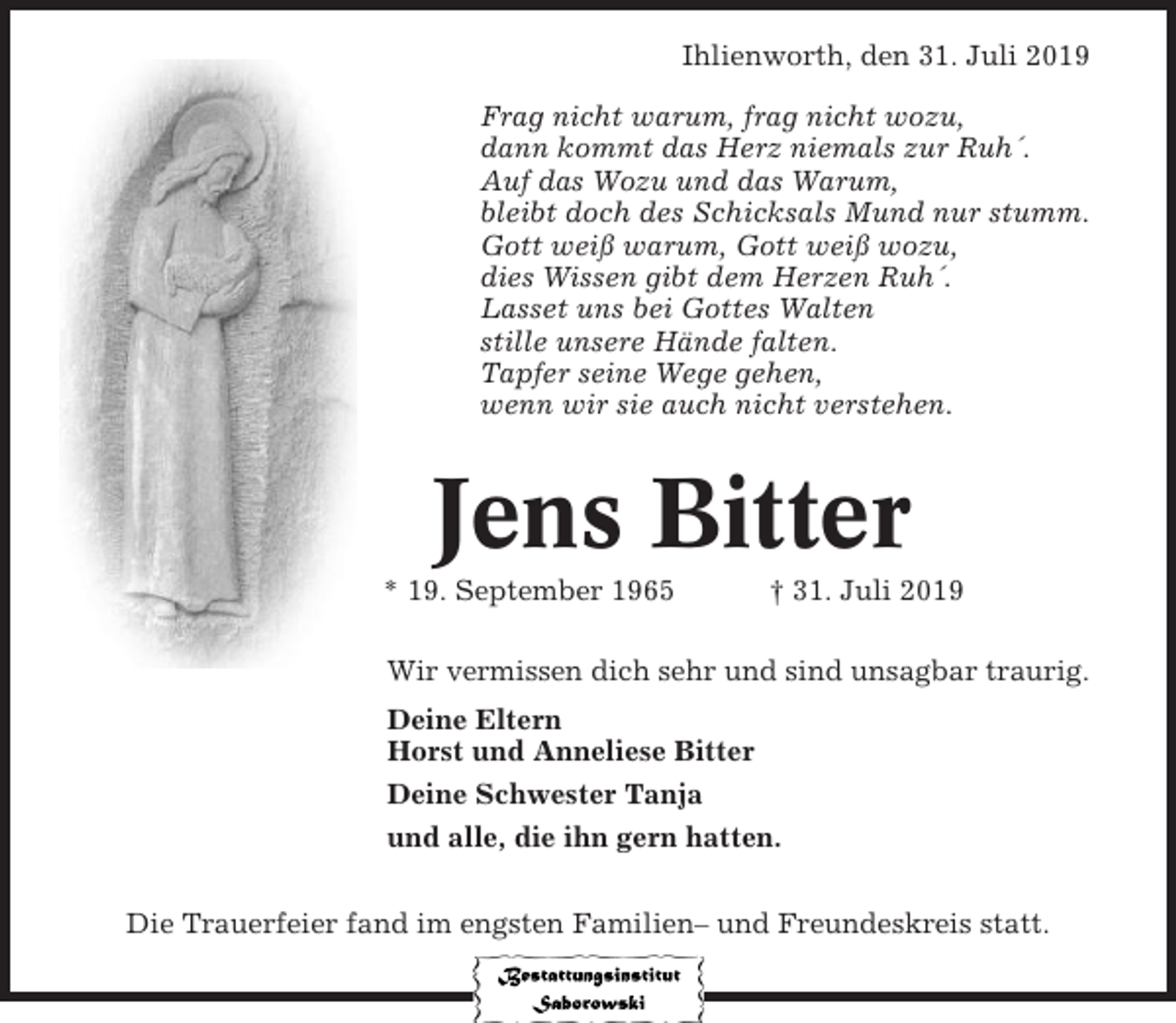<p>Ihlienworth, den 31. Juli 2019<br />Frag nicht warum, frag nicht wozu,<br />dann kommt das Herz niemals zur Ruh´.<br />Auf das Wozu und das Warum,<br />bleibt doch des Schicksals Mund nur stumm.<br />Gott weiß warum, Gott weiß wozu,<br />dies Wissen gibt dem Herzen Ruh´.<br />Lasset uns bei Gottes Walten<br />stille unsere Hände falten.<br />Tapfer seine Wege gehen,<br />wenn wir sie auch nicht verstehen.</p><p>Jens Bitter<br />* 19. September 1965</p><p>† 31. Juli 2019</p><p>Wir vermissen dich sehr und sind unsagbar traurig.<br />Deine Eltern<br />Horst und Anneliese Bitter<br />Deine Schwester Tanja<br />und alle, die ihn gern hatten.<br />Die Trauerfeier fand im engsten Familien– und Freundeskreis statt.</p>