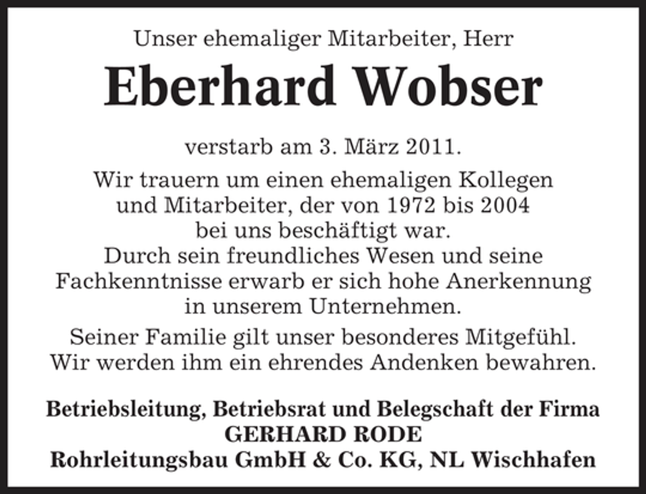<p>Unser ehemaliger Mitarbeiter, Herr</p><p>Eberhard Wobser<br />verstarb am 3. März 2011. Wir trauern um einen ehemaligen Kollegen und Mitarbeiter, der von 1972 bis 2004 bei uns beschäftigt war. Durch sein freundliches Wesen und seine Fachkenntnisse erwarb er sich hohe Anerkennung in unserem Unternehmen. Seiner Familie gilt unser besonderes Mitgefühl. Wir werden ihm ein ehrendes Andenken bewahren. Betriebsleitung, Betriebsrat und Belegschaft der Firma GERHARD RODE Rohrleitungsbau GmbH &amp; Co. KG, NL Wischhafen</p>