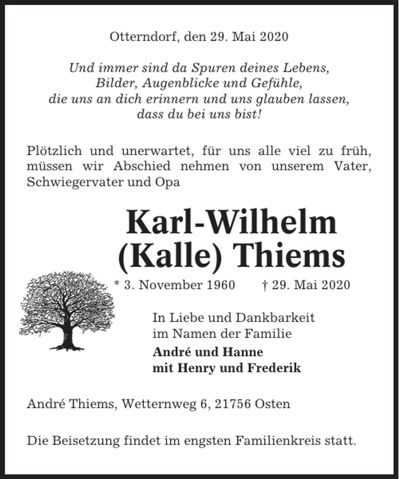 <p>Otterndorf, den 29. Mai 2020<br />Und immer sind da Spuren deines Lebens,<br />Bilder, Augenblicke und Gefühle,<br />die uns an dich erinnern und uns glauben lassen,<br />dass du bei uns bist!<br />Plötzlich und unerwartet, für uns alle viel zu früh,<br />müssen wir Abschied nehmen von unserem Vater,<br />Schwiegervater und Opa</p><p>Karl-Wilhelm<br />(Kalle) Thiems<br />* 3. November 1960</p><p>† 29. Mai 2020</p><p>In Liebe und Dankbarkeit<br />im Namen der Familie<br />André und Hanne<br />mit Henry und Frederik<br />André Thiems, Wetternweg 6, 21756 Osten<br />Die Beisetzung findet im engsten Familienkreis statt.</p>