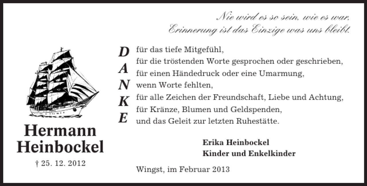 <p>Nie wird es so sein, wie es war,<br />Erinnerung ist das Einzige was uns bleibt.</p><p>D<br />A<br />N<br />K<br />E</p><p>Hermann<br />Heinbockel<br />† 25. 12. 2012</p><p>für das tiefe Mitgefühl,<br />für die tröstenden Worte gesprochen oder geschrieben,<br />für einen Händedruck oder eine Umarmung,<br />wenn Worte fehlten,<br />für alle Zeichen der Freundschaft, Liebe und Achtung,<br />für Kränze, Blumen und Geldspenden,<br />und das Geleit zur letzten Ruhestätte.<br />Erika Heinbockel<br />Kinder und Enkelkinder<br />Wingst, im Februar 2013</p>