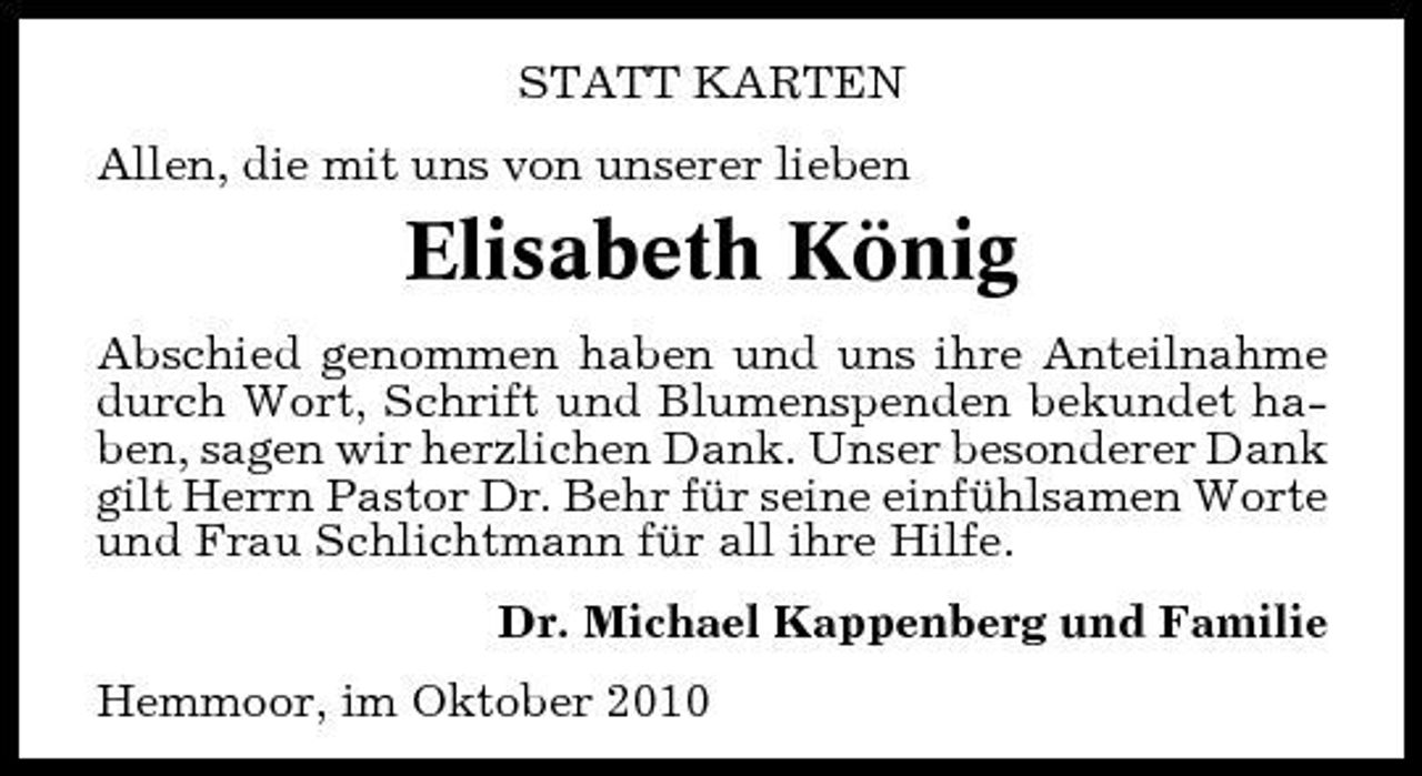 <p>STATT KARTEN Allen, die mit uns von unserer lieben</p><p>Elisabeth König<br />Abschied genommen haben und uns ihre Anteilnahme durch Wort, Schrift und Blumenspenden bekundet haben, sagen wir herzlichen Dank. Unser besonderer Dank gilt Herrn Pastor Dr. Behr für seine einfühlsamen Worte und Frau Schlichtmann für all ihre Hilfe. Dr. Michael Kappenberg und Familie Hemmoor, im Oktober 2010</p>