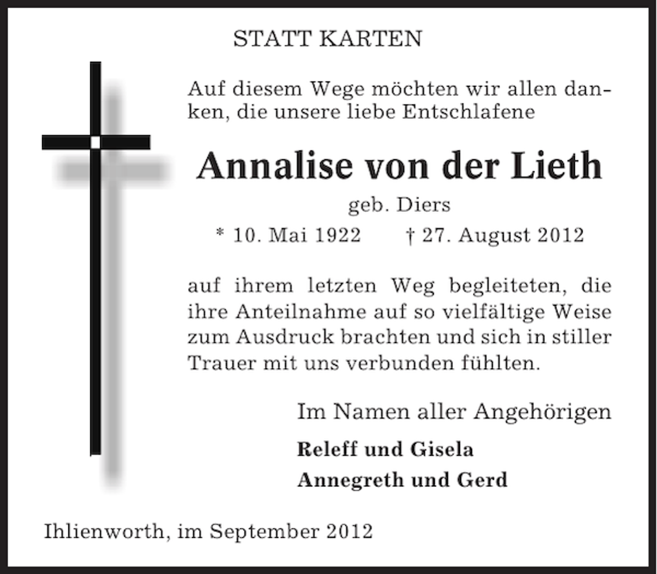 <p>STATT KARTEN<br />Auf diesem Wege möchten wir allen danken, die unsere liebe Entschlafene</p><p>Annalise von der Lieth<br />geb. Diers<br />* 10. Mai 1922<br />† 27. August 2012<br />auf ihrem letzten Weg begleiteten, die<br />ihre Anteilnahme auf so vielfältige Weise<br />zum Ausdruck brachten und sich in stiller<br />Trauer mit uns verbunden fühlten.</p><p>Im Namen aller Angehörigen<br />Releff und Gisela<br />Annegreth und Gerd<br />Ihlienworth, im September 2012</p>