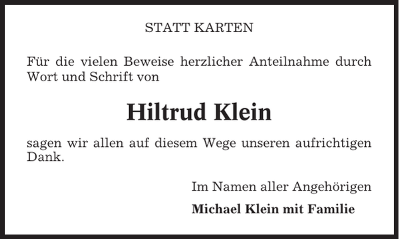 <p>STATT KARTEN<br />Für die vielen Beweise herzlicher Anteilnahme durch<br />Wort und Schrift von</p><p>Hiltrud Klein<br />sagen wir allen auf diesem Wege unseren aufrichtigen<br />Dank.<br />Im Namen aller Angehörigen<br />Michael Klein mit Familie</p>