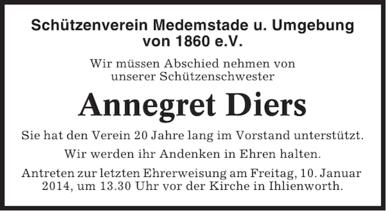 <p>Schützenverein Medemstade u. Umgebung<br />von 1860 e.V.<br />Wir müssen Abschied nehmen von<br />unserer Schützenschwester</p><p>Annegret Diers<br />Sie hat den Verein 20 Jahre lang im Vorstand unterstützt.<br />Wir werden ihr Andenken in Ehren halten.<br />Antreten zur letzten Ehrerweisung am Freitag, 10. Januar<br />2014, um 13.30 Uhr vor der Kirche in Ihlienworth.</p>