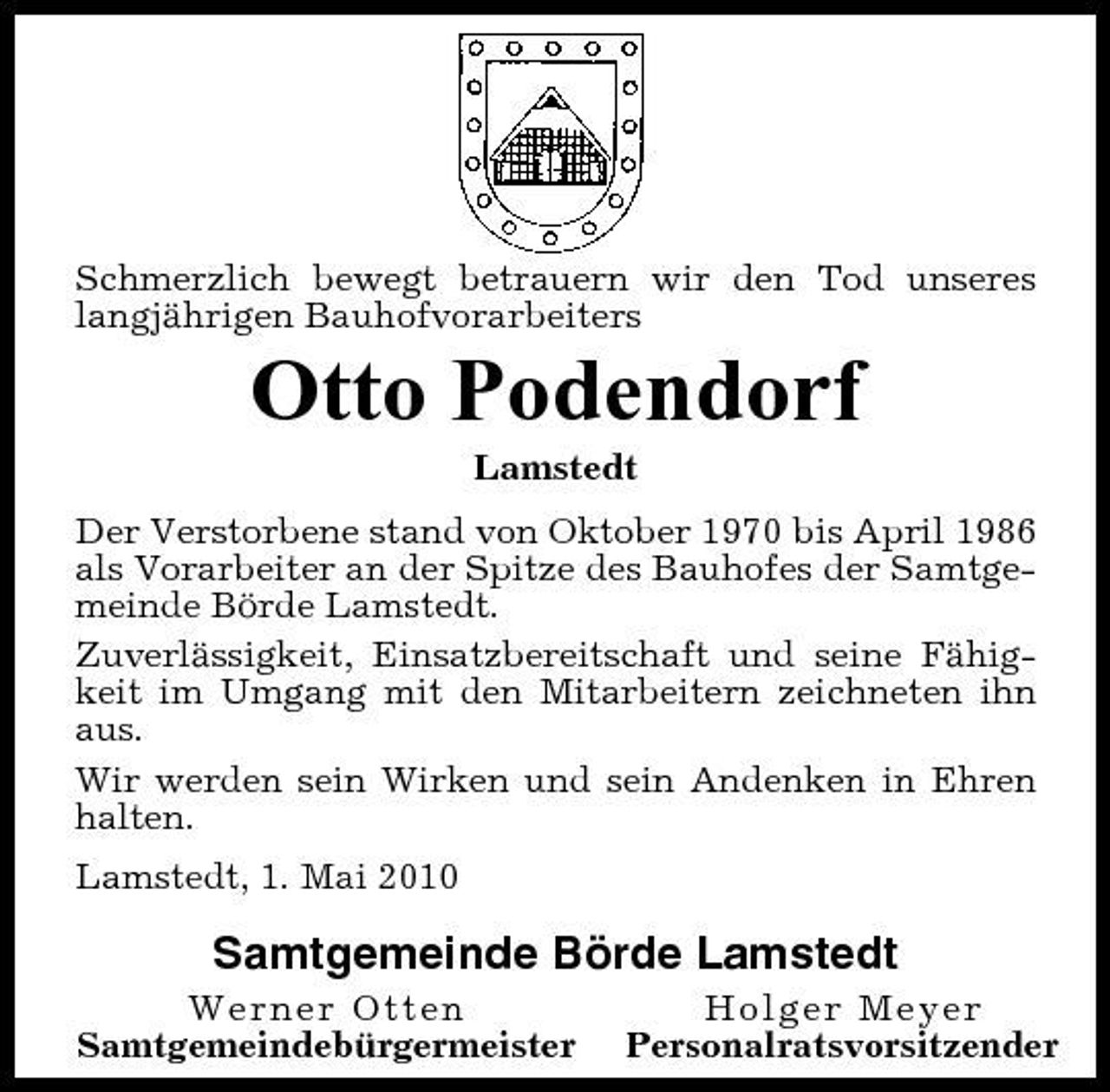<p>Schmerzlich bewegt betrauern wir den Tod unseres langjährigen Bauhofvorarbeiters</p><p>Otto Podendorf<br />Lamstedt Der Verstorbene stand von Oktober 1970 bis April 1986 als Vorarbeiter an der Spitze des Bauhofes der Samtgemeinde Börde Lamstedt. Zuverlässigkeit, Einsatzbereitschaft und seine Fähigkeit im Umgang mit den Mitarbeitern zeichneten ihn aus. Wir werden sein Wirken und sein Andenken in Ehren halten. Lamstedt, 1. Mai 2010</p><p>Samtgemeinde Börde Lamstedt<br />Werner Otten Samtgemeindebürgermeister Holger Meyer Personalratsvorsitzender</p>
