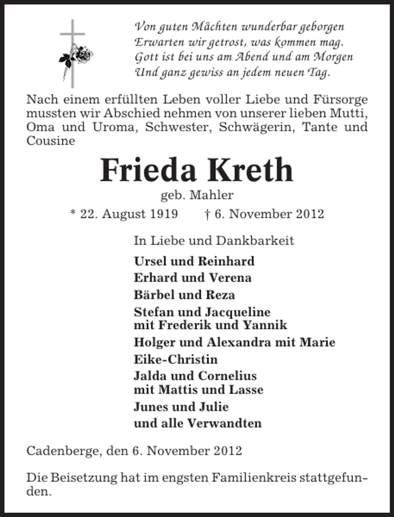 <p>Von guten Mächten wunderbar geborgen<br />Erwarten wir getrost, was kommen mag.<br />Gott ist bei uns am Abend und am Morgen<br />Und ganz gewiss an jedem neuen Tag.<br />Nach einem erfüllten Leben voller Liebe und Fürsorge<br />mussten wir Abschied nehmen von unserer lieben Mutti,<br />Oma und Uroma, Schwester, Schwägerin, Tante und<br />Cousine</p><p>Frieda Kreth<br />geb. Mahler<br />* 22. August 1919<br />† 6. November 2012<br />In Liebe und Dankbarkeit<br />Ursel und Reinhard<br />Erhard und Verena<br />Bärbel und Reza<br />Stefan und Jacqueline<br />mit Frederik und Yannik<br />Holger und Alexandra mit Marie<br />Eike-Christin<br />Jalda und Cornelius<br />mit Mattis und Lasse<br />Junes und Julie<br />und alle Verwandten<br />Cadenberge, den 6. November 2012<br />Die Beisetzung hat im engsten Familienkreis stattgefunden.</p>