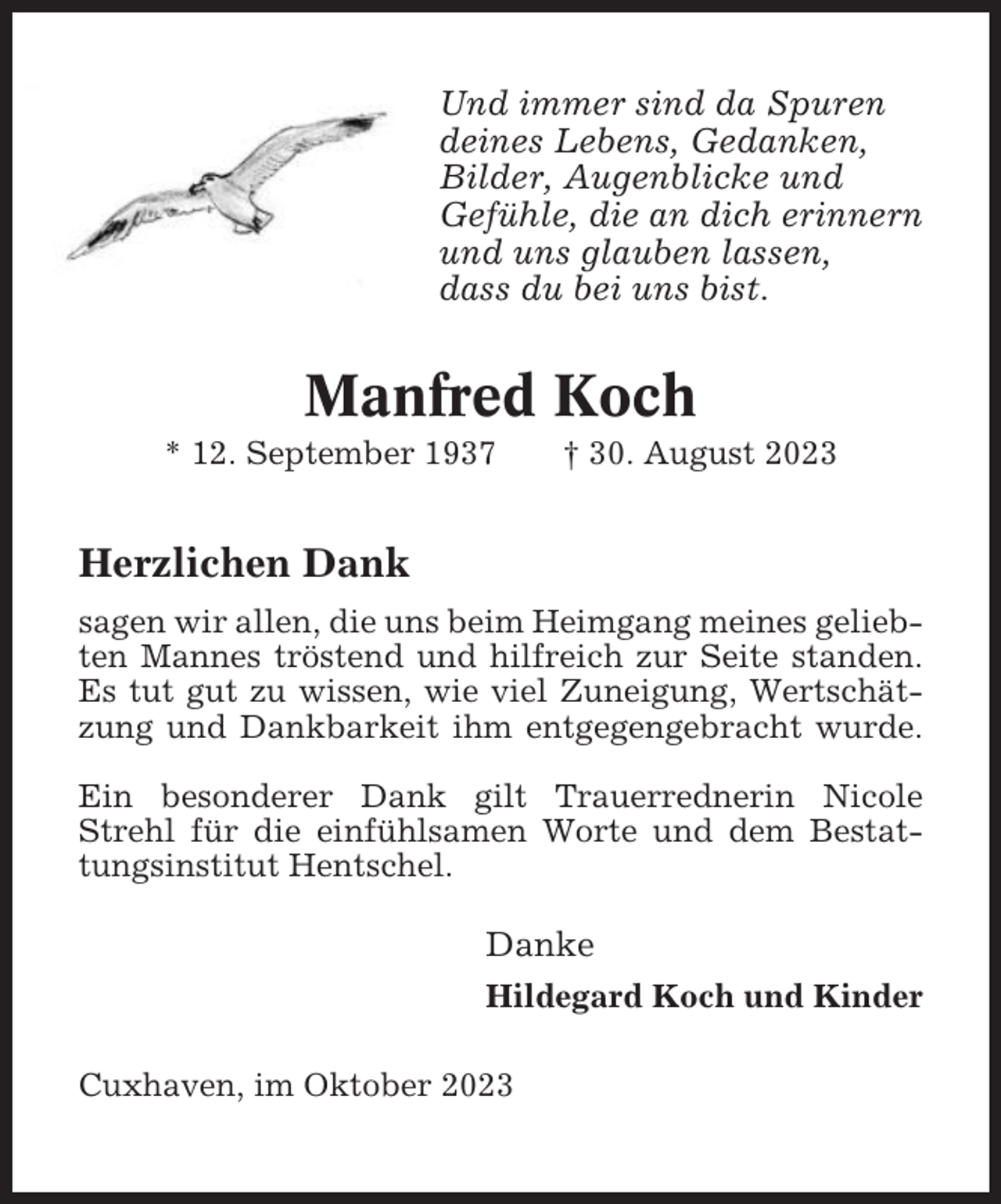 <p>Und immer sind da Spuren<br />deines Lebens, Gedanken,<br />Bilder, Augenblicke und<br />Gefühle, die an dich erinnern<br />und uns glauben lassen,<br />dass du bei uns bist.</p><p>Manfred Koch<br />* 12. September 1937</p><p>† 30. August 2023</p><p>Herzlichen Dank<br />sagen wir allen, die uns beim Heimgang meines geliebten Mannes tröstend und hilfreich zur Seite standen.<br />Es tut gut zu wissen, wie viel Zuneigung, Wertschätzung und Dankbarkeit ihm entgegengebracht wurde.<br />Ein besonderer Dank gilt Trauerrednerin Nicole<br />Strehl für die einfühlsamen Worte und dem Bestattungsinstitut Hentschel.</p><p>Danke<br />Hildegard Koch und Kinder<br />Cuxhaven, im Oktober 2023</p>