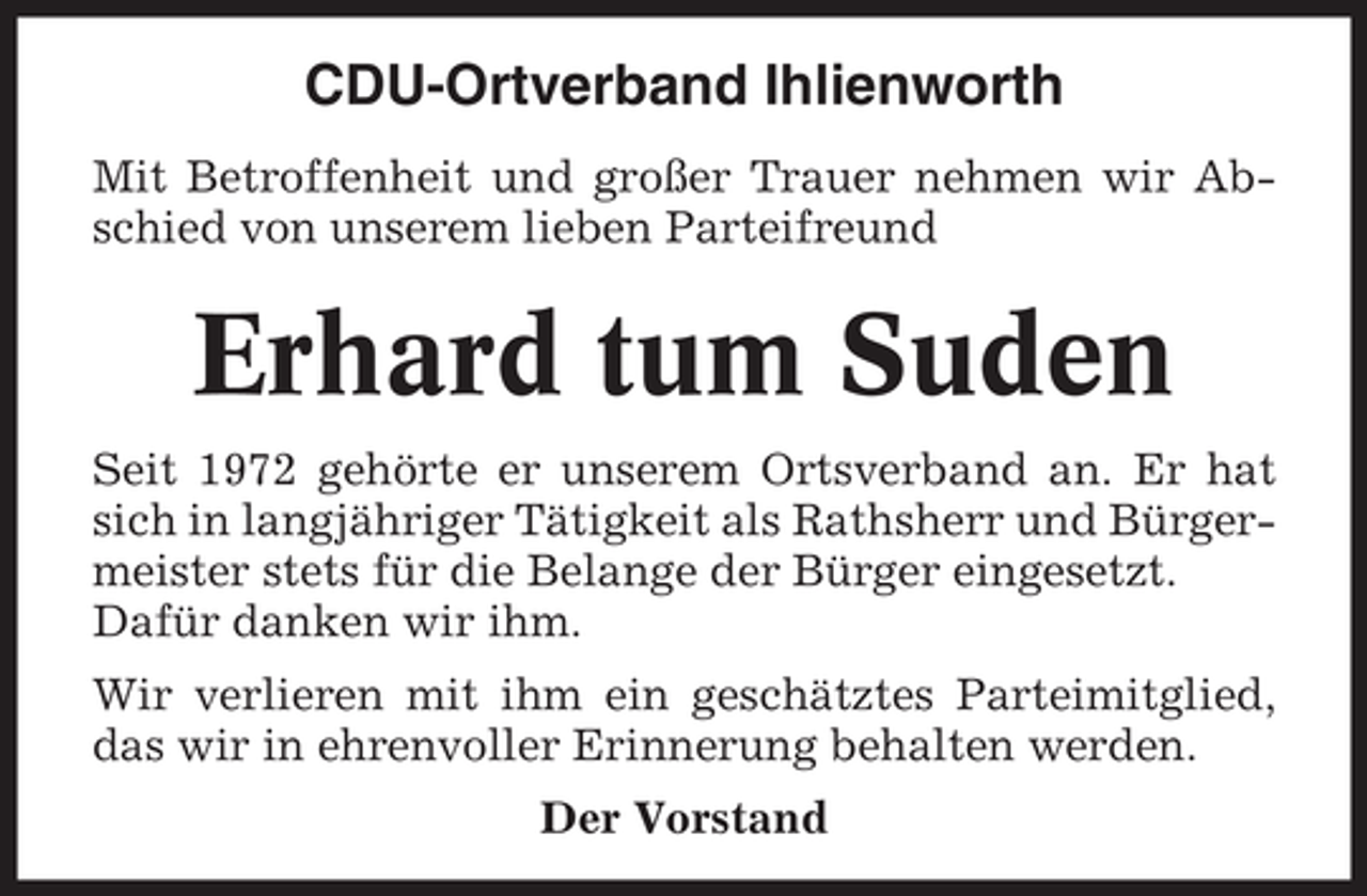 <p>CDU-Ortverband Ihlienworth<br />Mit Betroffenheit und großer Trauer nehmen wir Abschied von unserem lieben Parteifreund</p><p>Erhard tum Suden<br />Seit 1972 gehörte er unserem Ortsverband an. Er hat<br />sich in langjähriger Tätigkeit als Rathsherr und Bürgermeister stets für die Belange der Bürger eingesetzt.<br />Dafür danken wir ihm.<br />Wir verlieren mit ihm ein geschätztes Parteimitglied,<br />das wir in ehrenvoller Erinnerung behalten werden.<br />Der Vorstand</p>