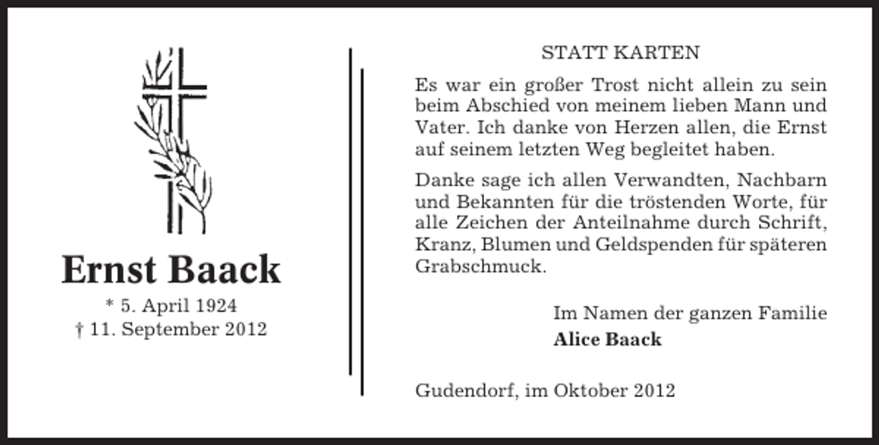 <p>STATT KARTEN<br />Es war ein großer Trost nicht allein zu sein<br />beim Abschied von meinem lieben Mann und<br />Vater. Ich danke von Herzen allen, die Ernst<br />auf seinem letzten Weg begleitet haben.</p><p>Ernst Baack<br />* 5. April 1924<br />† 11. September 2012</p><p>Danke sage ich allen Verwandten, Nachbarn<br />und Bekannten für die tröstenden Worte, für<br />alle Zeichen der Anteilnahme durch Schrift,<br />Kranz, Blumen und Geldspenden für späteren<br />Grabschmuck.<br />Im Namen der ganzen Familie<br />Alice Baack<br />Gudendorf, im Oktober 2012</p>