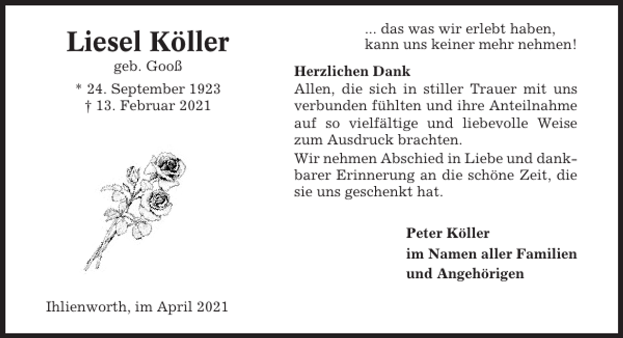 <p>Liesel Köller<br />geb. Gooß<br />* 24. September 1923<br />† 13. Februar 2021</p><p>... das was wir erlebt haben,<br />kann uns keiner mehr nehmen!<br />Herzlichen Dank<br />Allen, die sich in stiller Trauer mit uns<br />verbunden fühlten und ihre Anteilnahme<br />auf so vielfältige und liebevolle Weise<br />zum Ausdruck brachten.<br />Wir nehmen Abschied in Liebe und dankbarer Erinnerung an die schöne Zeit, die<br />sie uns geschenkt hat.<br />Peter Köller<br />im Namen aller Familien<br />und Angehörigen</p><p>Ihlienworth, im April 2021</p>