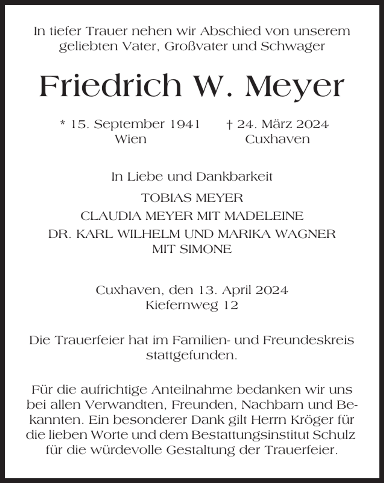 <p>In tiefer Trauer nehen wir Abschied von unserem<br />geliebten Vater, Großvater und Schwager</p><p>Friedrich W. Meyer<br />* 15. September 1941<br />Wien</p><p>† 24. März 2024<br />Cuxhaven</p><p>In Liebe und Dankbarkeit<br />TOBIAS MEYER<br />CLAUDIA MEYER MIT MADELEINE<br />DR. KARL WILHELM UND MARIKA WAGNER<br />MIT SIMONE<br />Cuxhaven, den 13. April 2024<br />Kiefernweg 12<br />Die Trauerfeier hat im Familien- und Freundeskreis<br />stattgefunden.<br />Für die aufrichtige Anteilnahme bedanken wir uns<br />bei allen Verwandten, Freunden, Nachbarn und Bekannten. Ein besonderer Dank gilt Herrn Kröger für<br />die lieben Worte und dem Bestattungsinstitut Schulz<br />für die würdevolle Gestaltung der Trauerfeier.</p>