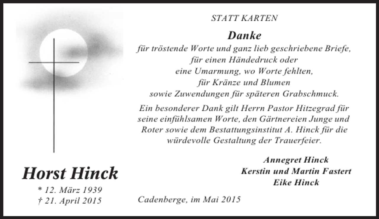<p>STATT KARTEN</p><p>Danke<br />für tröstende Worte und ganz lieb geschriebene Briefe,<br />für einen Händedruck oder<br />eine Umarmung, wo Worte fehlten,<br />für Kränze und Blumen<br />sowie Zuwendungen für späteren Grabschmuck.<br />Ein besonderer Dank gilt Herrn Pastor Hitzegrad für<br />seine einfühlsamen Worte, den Gärtnereien Junge und<br />Roter sowie dem Bestattungsinstitut A. Hinck für die<br />würdevolle Gestaltung der Trauerfeier.<br />Annegret Hinck<br />Kerstin und Martin Fastert<br />Eike Hinck</p><p>Horst Hinck<br />* 12. März 1939<br />† 21. April 2015</p><p>Cadenberge, im Mai 2015</p>