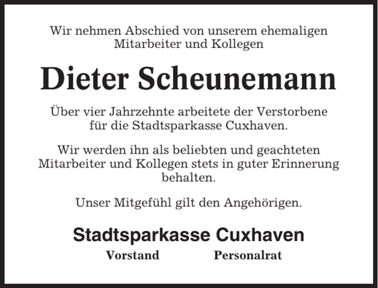 <p>Wir nehmen Abschied von unserem ehemaligen<br />Mitarbeiter und Kollegen</p><p>Dieter Scheunemann<br />Über vier Jahrzehnte arbeitete der Verstorbene<br />für die Stadtsparkasse Cuxhaven.<br />Wir werden ihn als beliebten und geachteten<br />Mitarbeiter und Kollegen stets in guter Erinnerung<br />behalten.<br />Unser Mitgefühl gilt den Angehörigen.</p><p>Stadtsparkasse Cuxhaven<br />Vorstand</p><p>Personalrat</p>