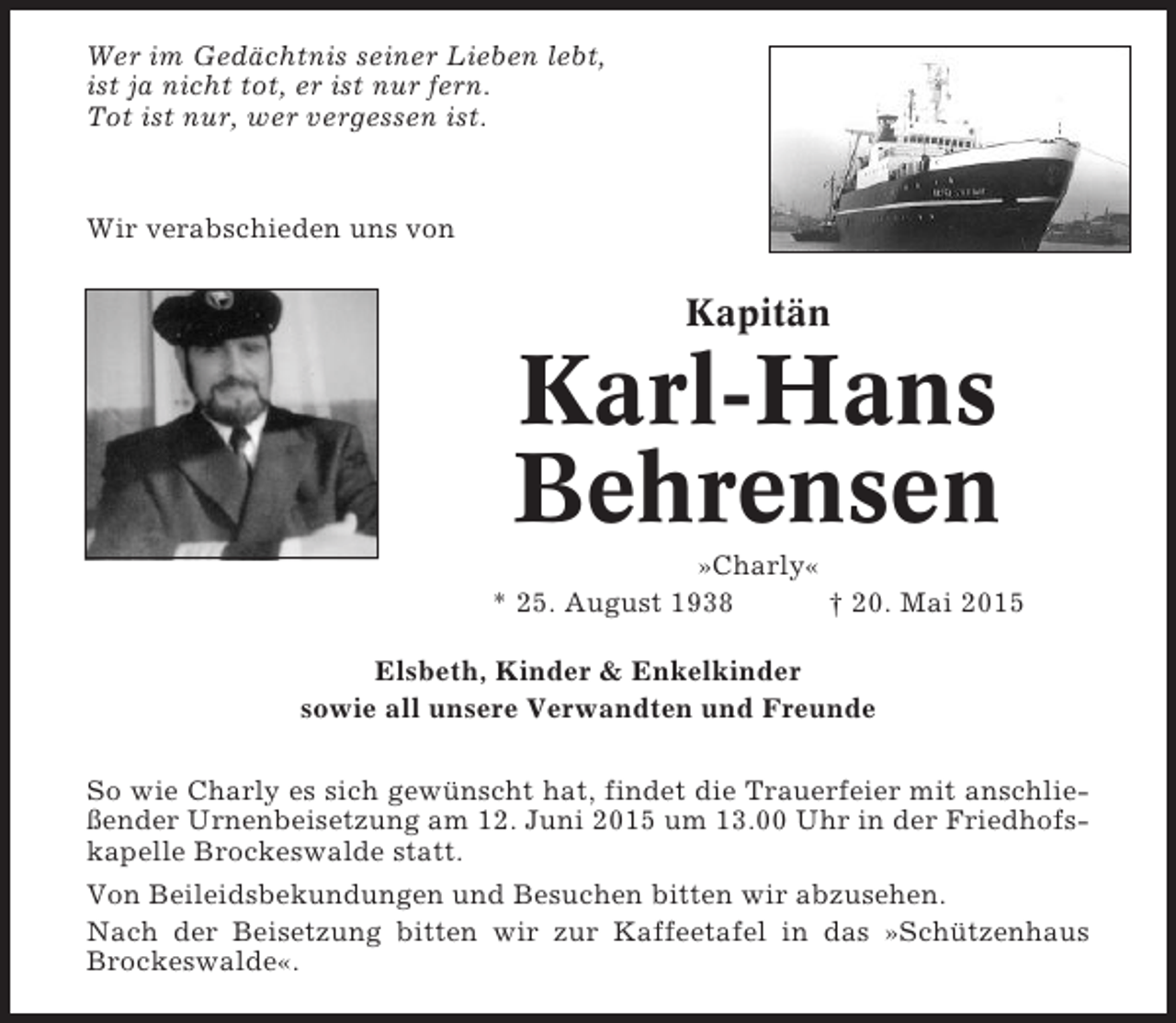 <p>Wer im Gedächtnis seiner Lieben lebt,<br />ist ja nicht tot, er ist nur fern.<br />Tot ist nur, wer vergessen ist.</p><p>Wir verabschieden uns von</p><p>Kapitän</p><p>Karl-Hans<br />Behrensen<br />»Charly«<br />* 25. August 1938<br />† 20. Mai 2015<br />Elsbeth, Kinder &amp; Enkelkinder<br />sowie all unsere Verwandten und Freunde<br />So wie Charly es sich gewünscht hat, findet die Trauerfeier mit anschließender Urnenbeisetzung am 12. Juni 2015 um 13.00 Uhr in der Friedhofskapelle Brockeswalde statt.<br />Von Beileidsbekundungen und Besuchen bitten wir abzusehen.<br />Nach der Beisetzung bitten wir zur Kaffeetafel in das »Schützenhaus<br />Brockeswalde«.</p>