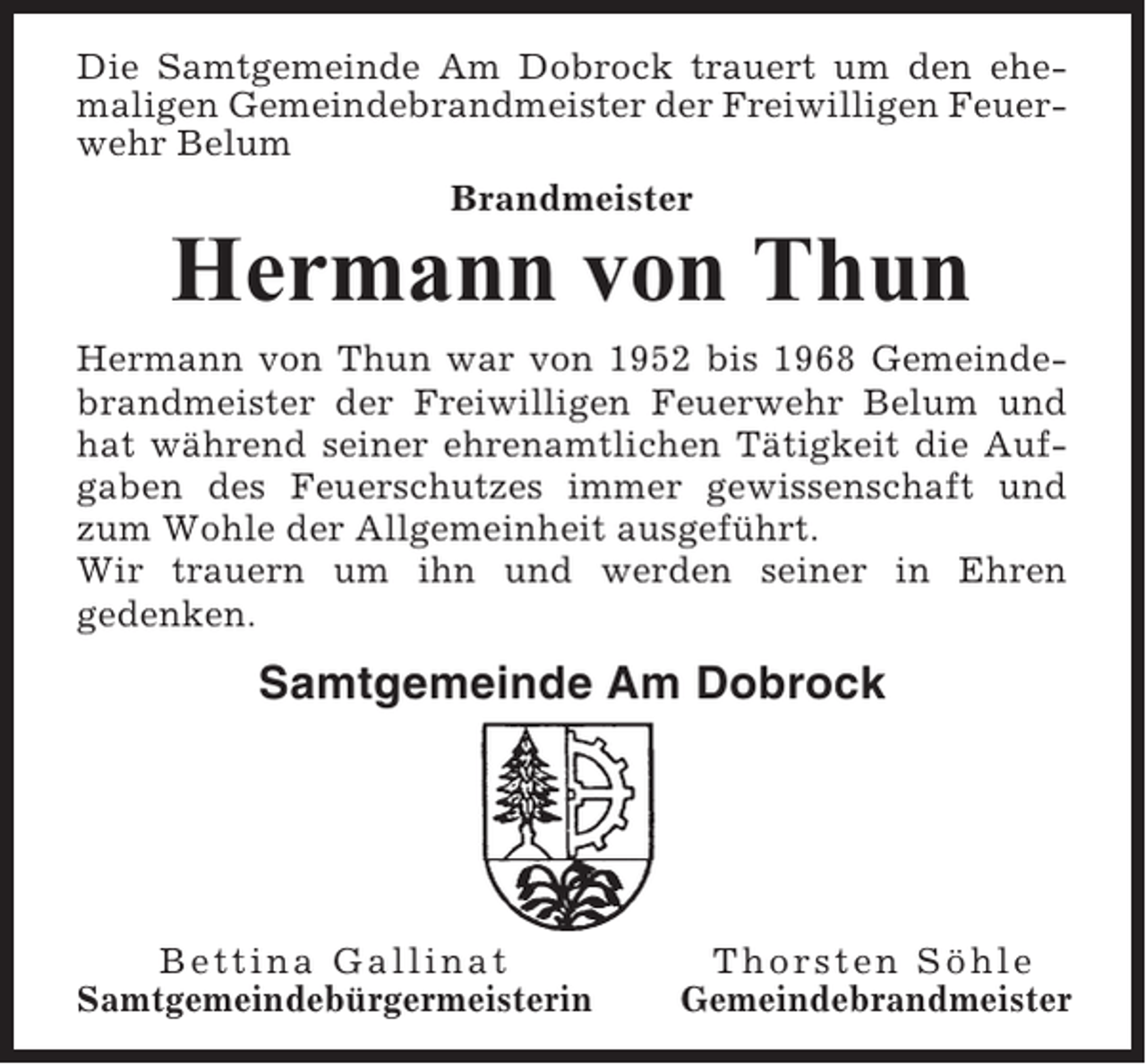 <p>Die Samtgemeinde Am Dobrock trauert um den ehemaligen Gemeindebrandmeister der Freiwilligen Feuerwehr Belum<br />Brandmeister</p><p>Hermann von Thun<br />Hermann von Thun war von 1952 bis 1968 Gemeindebrandmeister der Freiwilligen Feuerwehr Belum und<br />hat während seiner ehrenamtlichen Tätigkeit die Aufgaben des Feuerschutzes immer gewissenschaft und<br />zum Wohle der Allgemeinheit ausgeführt.<br />Wir trauern um ihn und werden seiner in Ehren<br />gedenken.</p><p>Samtgemeinde Am Dobrock</p><p>Bettina Gallinat<br />Samtgemeindebürgermeisterin</p><p>Thorsten Söhle<br />Gemeindebrandmeister</p>