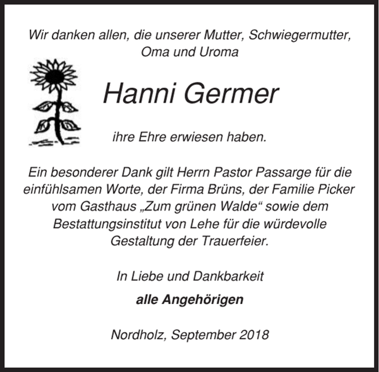 <p>Wir danken allen, die unserer Mutter, Schwiegermutter,<br />Oma und Uroma</p><p>Hanni Germer<br />ihre Ehre erwiesen haben.<br />Ein besonderer Dank gilt Herrn Pastor Passarge für die<br />einfühlsamen Worte, der Firma Brüns, der Familie Picker<br />vom Gasthaus „Zum grünen Walde“ sowie dem<br />Bestattungsinstitut von Lehe für die würdevolle<br />Gestaltung der Trauerfeier.<br />In Liebe und Dankbarkeit<br />alle Angehörigen<br />Nordholz, September 2018</p>
