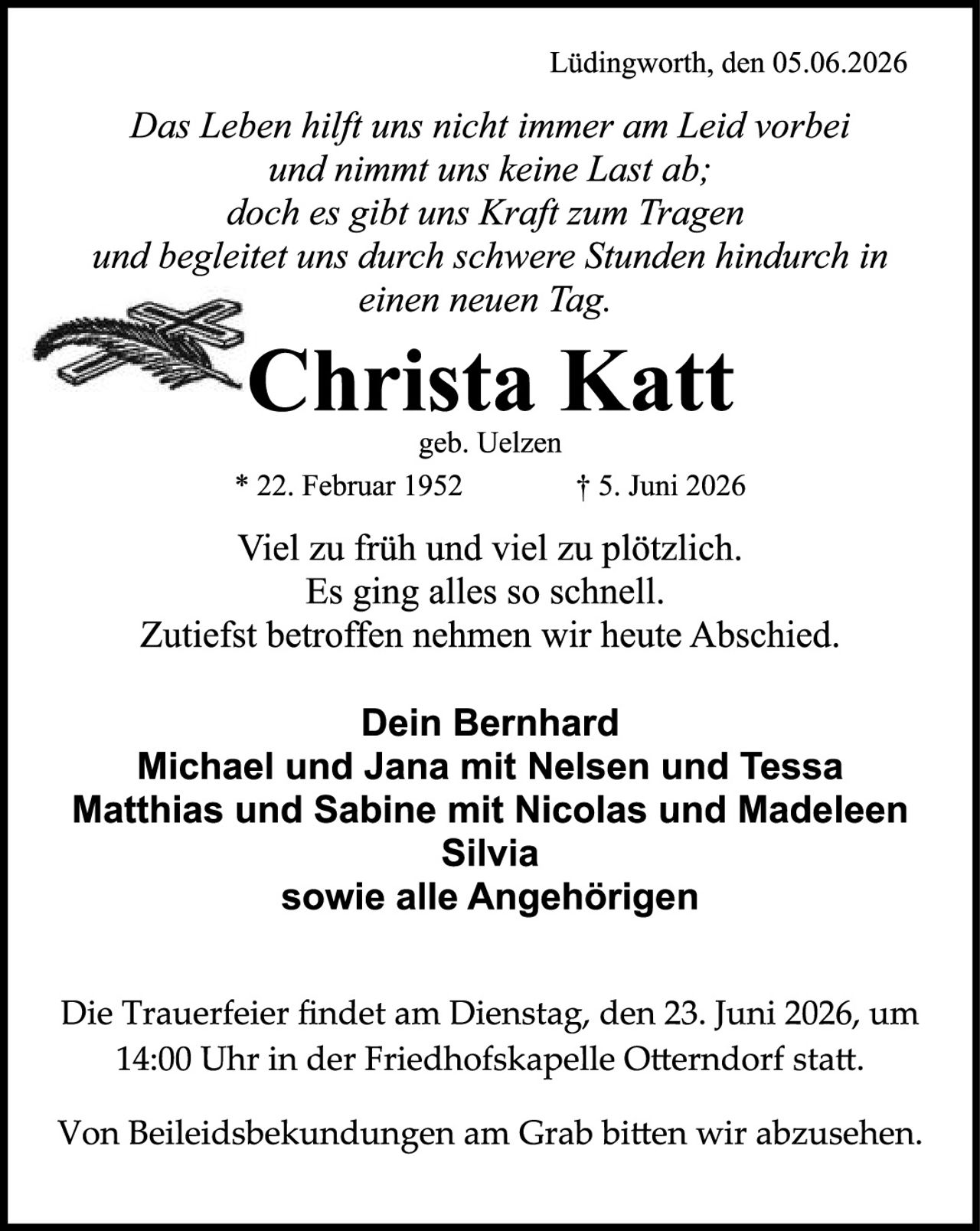 <p><i>Das Leben hilft uns nicht immer am Leid vorbei und nimmt uns keine Last ab; doch es gibt uns Kraft zum Tragen und begleitet uns durch schwere Stunden hindurch in einen neuen Tag.</i></p>

<p><strong>Christa Katt</strong><br/>geb. Uelzen<br/>* 22. Februar 1952 † 5. Juni 2026</p>

<p>Viel zu früh und viel zu plötzlich.<br/>Es ging alles so schnell.<br/>Zutiefst betroffen nehmen wir heute Abschied.</p>

<p><strong>Dein Bernhard<br/>Michael und Jana mit Nelsen und Tessa<br/>Matthias und Sabine mit Nicolas und Madeleen<br/>Silvia<br/>sowie alle Angehörigen</strong></p>

<p>Die Trauerfeier findet am Dienstag, den 23. Juni 2026, um 14:00 Uhr in der Friedhofskapelle Otterndorf statt.</p>

<p>Von Beileidesbekundungen am Grab bitten wir abzusehen.</p>