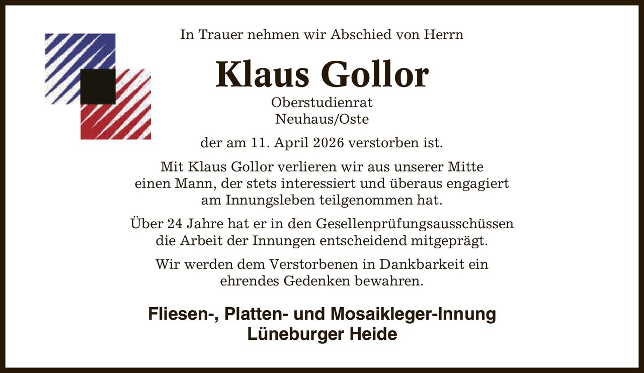 In Trauer nehmen wir Abschied von Herrn Klaus Gollor Oberstudienrat Neuhaus/Oste der am 11. April 2026 verstorben ist. Mit Klaus Gollor verlieren wir aus unserer Mitte einen Mann, der stets interessiert und überaus engagiert am Innungsleben teilgenommen hat. Über 24 Jahre hat er in den Gesellenprüfungsausschüssen die Arbeit der Innungen entscheidend mitgeprägt. Wir werden dem Verstorbenen in Dankbarkeit ein ehrendes Gedenken bewahren. Fliesen-, Platten- und Mosaikleger-Innung Lüneburger Heide