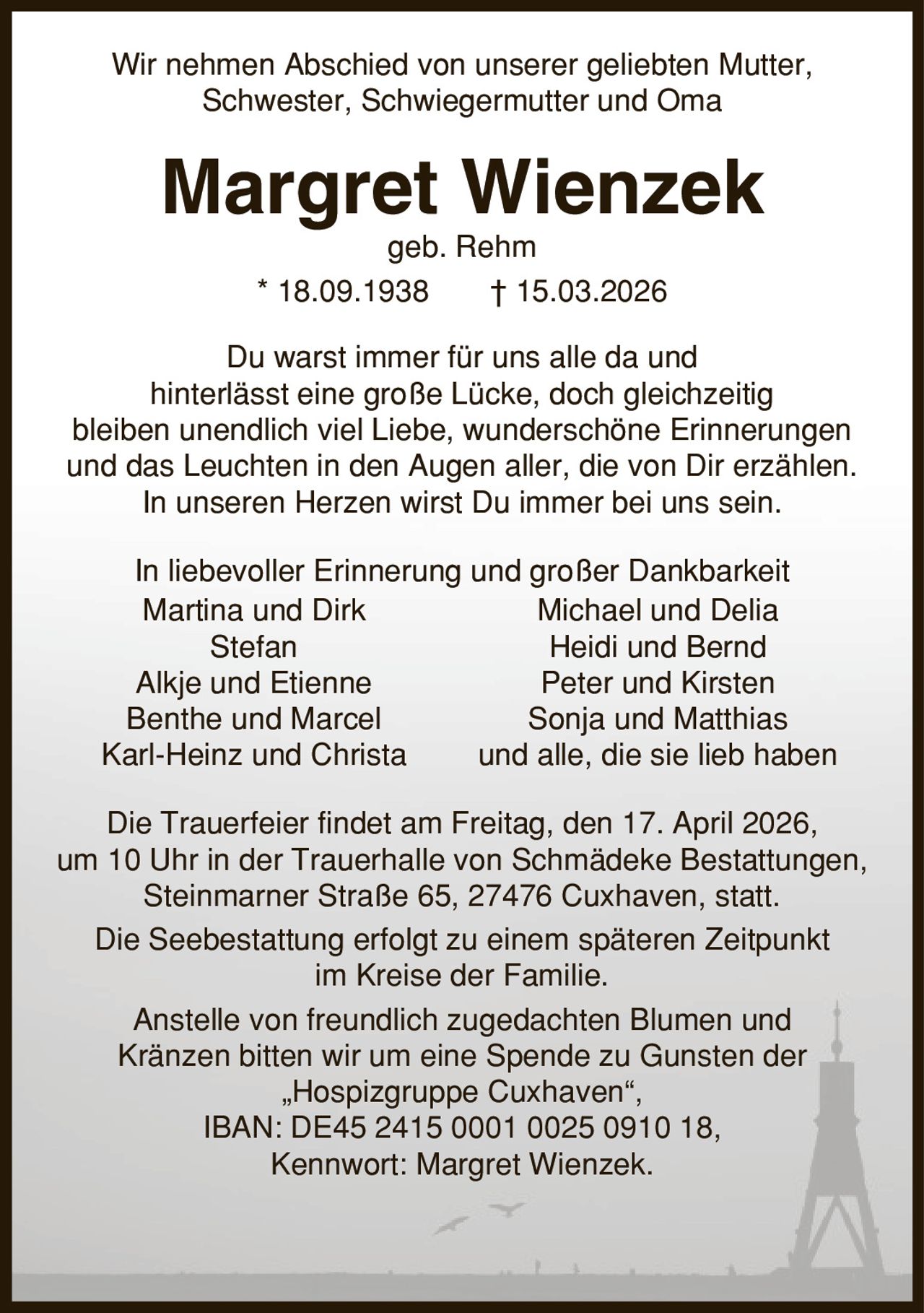 Wir nehmen Abschied von unserer geliebten Mutter, Schwester, Schwiegermutter und Oma Margret Wienzek geb. Rehm * 18.09.1938 | 15.03.2026 Du warst immer für uns alle da und hinterlässt eine große Lücke, doch gleichzeitig bleiben unendlich viel Liebe, wunderschöne Erinnerungen und das Leuchten in den Augen aller, die von Dir erzählen. In unseren Herzen wirst Du immer bei uns sein. In liebevoller Erinnerung und großer Dankbarkeit Martina und Dirk Michael und Delia Stefan Heidi und Bernd Alkje und Etienne Peter und Kirsten Benthe und Marcel Sonja und Matthias Karl-Heinz und Christa und alle, die sie lieb haben Die Trauerfeier findet am Freitag, den 17. April 2026, um 10 Uhr in der Trauerhalle von Schmädeke Bestattungen, Steinmarner Straße 65, 27476 Cuxhaven, statt. Die Seebestattung erfolgt zu einem späteren Zeitpunkt im Kreise der Familie. Anstelle von freundlich zugedachten Blumen und Kränzen bitten wir um eine Spende zu Gunsten der ,Hospizgruppe Cuxhaven', IBAN: DE45 2415 0001 0025 0910 18, Kennwort: Margret Wienzek.