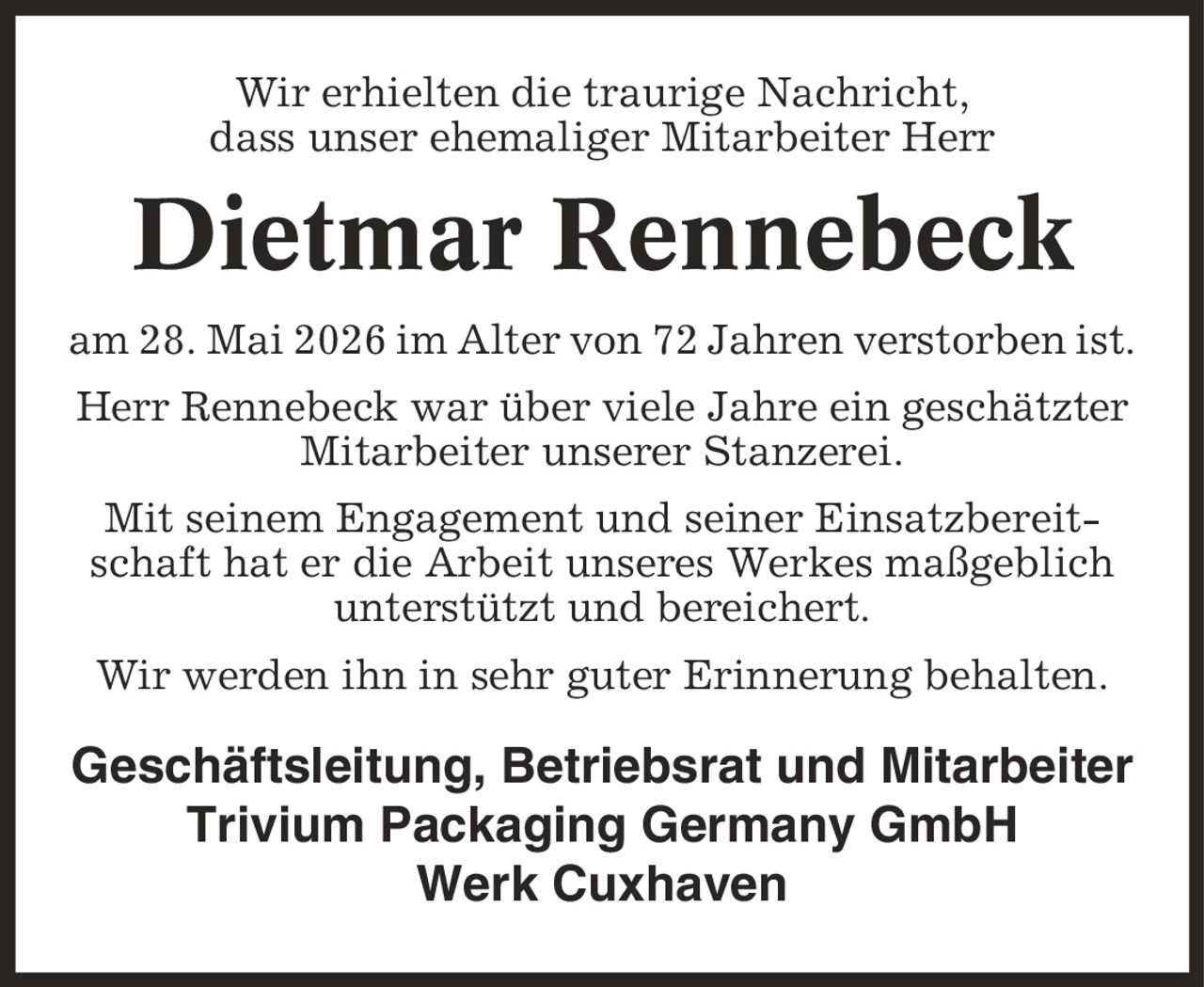 Wir erhielten die traurige Nachricht, dass unser ehemaliger Mitarbeiter Herr Dietmar Rennebeck am 28. Mai 2026 im Alter von 72 Jahren verstorben ist. Herr Rennebeck war über viele Jahre ein geschätzter Mitarbeiter unserer Stanzerei. Mit seinem Engagement und seiner Einsatzbereitschaft hat er die Arbeit unseres Werkes maßgeblich unterstützt und bereichert. Wir werden ihn in sehr guter Erinnerung behalten. Geschäftsleitung, Betriebsrat und Mitarbeiter Trivium Packaging Germany GmbH Werk Cuxhaven
