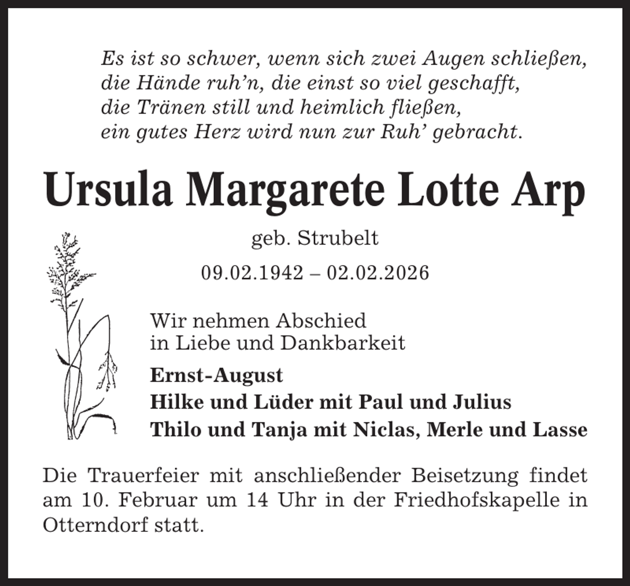 <p>Es ist so schwer, wenn sich zwei Augen schließen,<br />die Hände ruh’n, die einst so viel geschafft,<br />die Tränen still und heimlich fließen,<br />ein gutes Herz wird nun zur Ruh’ gebracht.</p><p>Ursula Margarete Lotte Arp<br />geb. Strubelt<br />09.02.1942 – 02.02.2026<br />Wir nehmen Abschied<br />in Liebe und Dankbarkeit<br />Ernst-August<br />Hilke und Lüder mit Paul und Julius<br />Thilo und Tanja mit Niclas, Merle und Lasse<br />Die Trauerfeier mit anschließender Beisetzung findet<br />am 10. Februar um 14 Uhr in der Friedhofskapelle in<br />Otterndorf statt.</p>