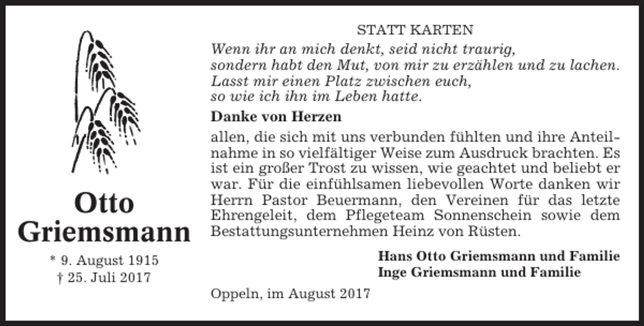 <p>STATT KARTEN</p><p>Otto<br />Griemsmann</p><p>Wenn ihr an mich denkt, seid nicht traurig,<br />sondern habt den Mut, von mir zu erzählen und zu lachen.<br />Lasst mir einen Platz zwischen euch,<br />so wie ich ihn im Leben hatte.<br />Danke von Herzen<br />allen, die sich mit uns verbunden fühlten und ihre Anteilnahme in so vielfältiger Weise zum Ausdruck brachten. Es<br />ist ein großer Trost zu wissen, wie geachtet und beliebt er<br />war. Für die einfühlsamen liebevollen Worte danken wir<br />Herrn Pastor Beuermann, den Vereinen für das letzte<br />Ehrengeleit, dem Pflegeteam Sonnenschein sowie dem<br />Bestattungsunternehmen Heinz von Rüsten.<br />Hans Otto Griemsmann und Familie<br />Inge Griemsmann und Familie</p><p>* 9. August 1915<br />† 25. Juli 2017<br />Oppeln, im August 2017</p>