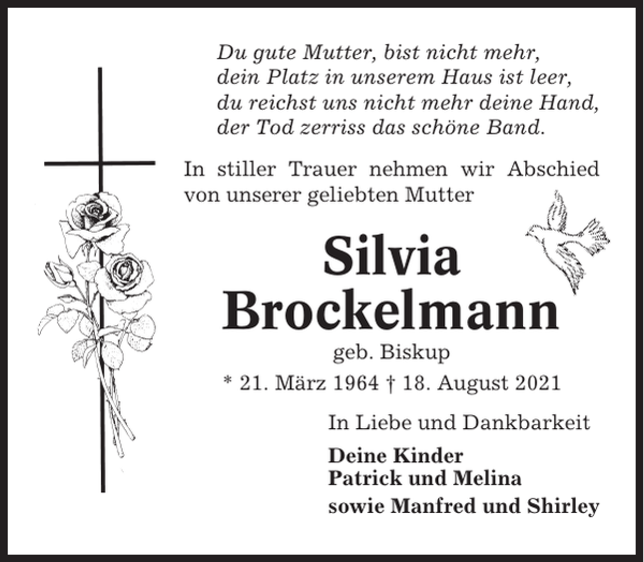 <p>Du gute Mutter, bist nicht mehr,<br />dein Platz in unserem Haus ist leer,<br />du reichst uns nicht mehr deine Hand,<br />der Tod zerriss das schöne Band.<br />In stiller Trauer nehmen wir Abschied<br />von unserer geliebten Mutter</p><p>Silvia<br />Brockelmann<br />geb. Biskup<br />* 21. März 1964 † 18. August 2021<br />In Liebe und Dankbarkeit<br />Deine Kinder<br />Patrick und Melina<br />sowie Manfred und Shirley</p>