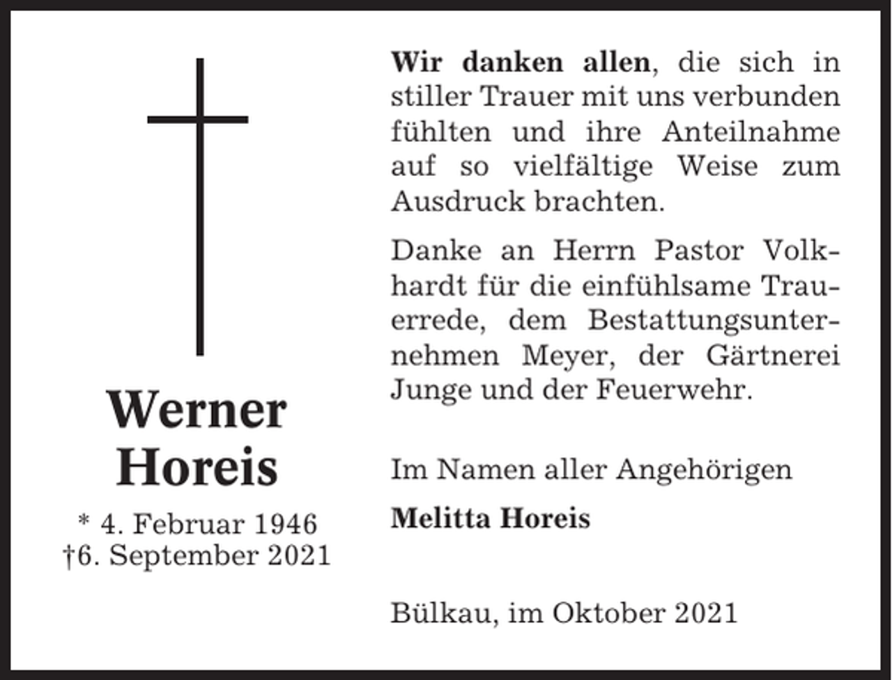 <p>Wir danken allen, die sich in<br />stiller Trauer mit uns verbunden<br />fühlten und ihre Anteilnahme<br />auf so vielfältige Weise zum<br />Ausdruck brachten.</p><p>Werner<br />Horeis<br />* 4. Februar 1946<br />†6. September 2021</p><p>Danke an Herrn Pastor Volkhardt für die einfühlsame Trauerrede, dem Bestattungsunternehmen Meyer, der Gärtnerei<br />Junge und der Feuerwehr.<br />Im Namen aller Angehörigen<br />Melitta Horeis<br />Bülkau, im Oktober 2021</p>