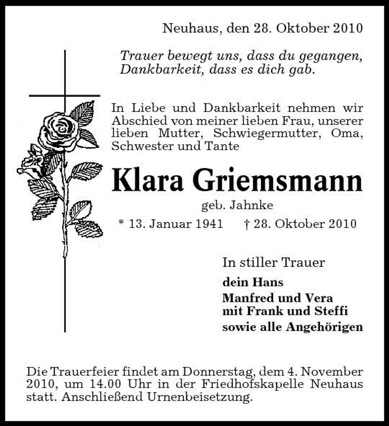 <p>Neuhaus, den 28. Oktober 2010 Trauer bewegt uns, dass du gegangen, Dankbarkeit, dass es dich gab.<br />In Liebe und Dankbarkeit nehmen wir Abschied von meiner lieben Frau, unserer lieben Mutter, Schwiegermutter, Oma, Schwester und Tante</p><p>Klara Griemsmann<br />geb. Jahnke * 13. Januar 1941 † 28. Oktober 2010</p><p>In stiller Trauer<br />dein Hans Manfred und Vera mit Frank und Steffi sowie alle Angehörigen</p><p>Die Trauerfeier findet am Donnerstag, dem 4. November 2010, um 14.00 Uhr in der Friedhofskapelle Neuhaus statt. Anschließend Urnenbeisetzung.</p>