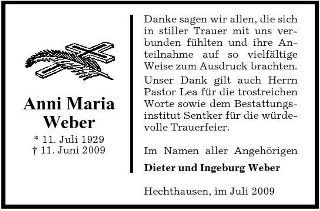 <p>Anni Maria Weber<br />* 11. Juli 1929 † 11. Juni 2009</p><p>Danke sagen wir allen, die sich in stiller Trauer mit uns verbunden fühlten und ihre Anteilnahme auf so vielfältige Weise zum Ausdruck brachten. Unser Dank gilt auch Herrn Pastor Lea für die trostreichen Worte sowie dem Bestattungsinstitut Sentker für die würdevolle Trauerfeier. Im Namen aller Angehörigen Dieter und Ingeburg Weber Hechthausen, im Juli 2009</p>